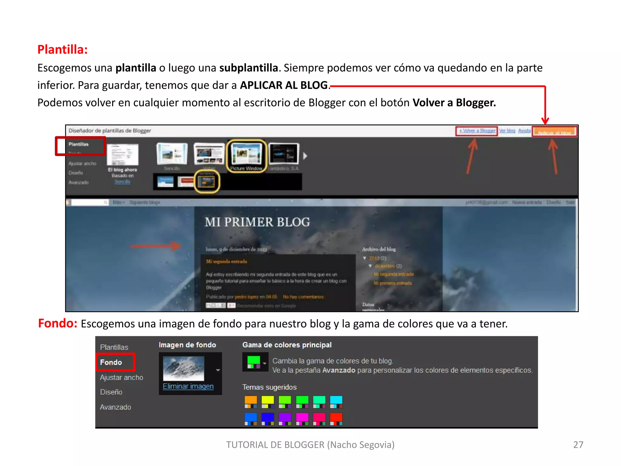 Plantilla:
Escogemos una plantilla o luego una subplantilla. Siempre podemos ver cómo va quedando en la parte
inferior. Para guardar, tenemos que dar a APLICAR AL BLOG.
Podemos volver en cualquier momento al escritorio de Blogger con el botón Volver a Blogger.

Fondo: Escogemos una imagen de fondo para nuestro blog y la gama de colores que va a tener.

TUTORIAL DE BLOGGER (Nacho Segovia)

27

 