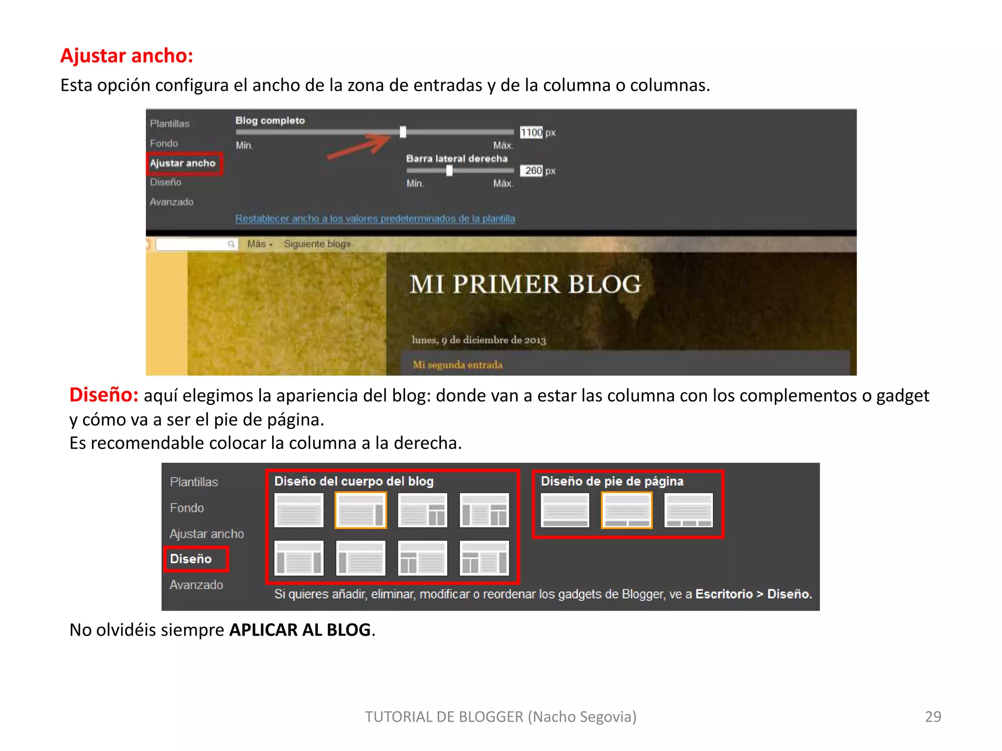 Ajustar ancho:
Esta opción configura el ancho de la zona de entradas y de la columna o columnas.

Diseño: aquí elegimos la apariencia del blog: donde van a estar las columna con los complementos o gadget
y cómo va a ser el pie de página.
Es recomendable colocar la columna a la derecha.

No olvidéis siempre APLICAR AL BLOG.

TUTORIAL DE BLOGGER (Nacho Segovia)

29

 