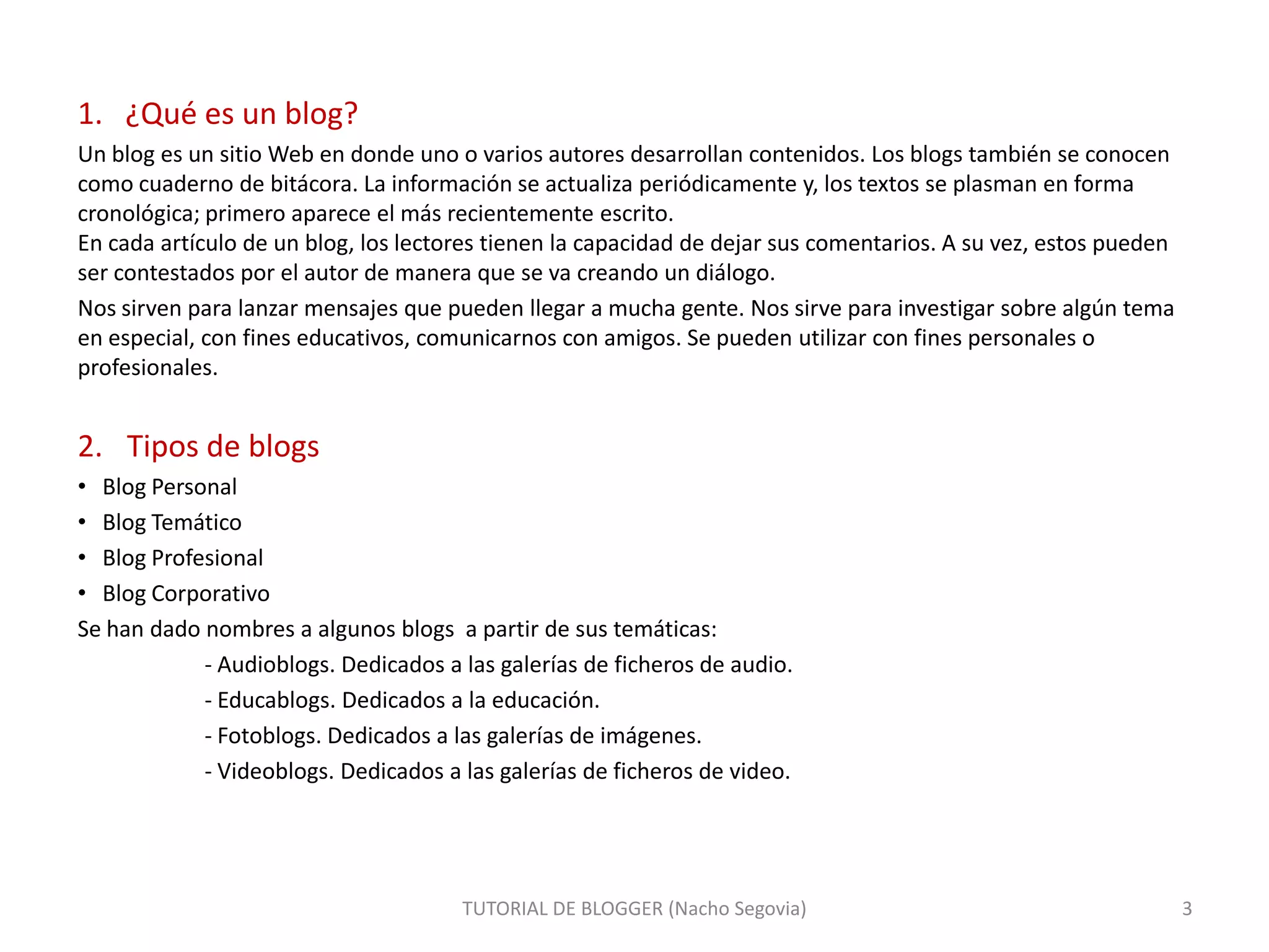1. ¿Qué es un blog?
Un blog es un sitio Web en donde uno o varios autores desarrollan contenidos. Los blogs también se conocen
como cuaderno de bitácora. La información se actualiza periódicamente y, los textos se plasman en forma
cronológica; primero aparece el más recientemente escrito.
En cada artículo de un blog, los lectores tienen la capacidad de dejar sus comentarios. A su vez, estos pueden
ser contestados por el autor de manera que se va creando un diálogo.
Nos sirven para lanzar mensajes que pueden llegar a mucha gente. Nos sirve para investigar sobre algún tema
en especial, con fines educativos, comunicarnos con amigos. Se pueden utilizar con fines personales o
profesionales.

2. Tipos de blogs
• Blog Personal
• Blog Temático
• Blog Profesional
• Blog Corporativo
Se han dado nombres a algunos blogs a partir de sus temáticas:
- Audioblogs. Dedicados a las galerías de ficheros de audio.
- Educablogs. Dedicados a la educación.
- Fotoblogs. Dedicados a las galerías de imágenes.
- Videoblogs. Dedicados a las galerías de ficheros de video.

TUTORIAL DE BLOGGER (Nacho Segovia)

3

 