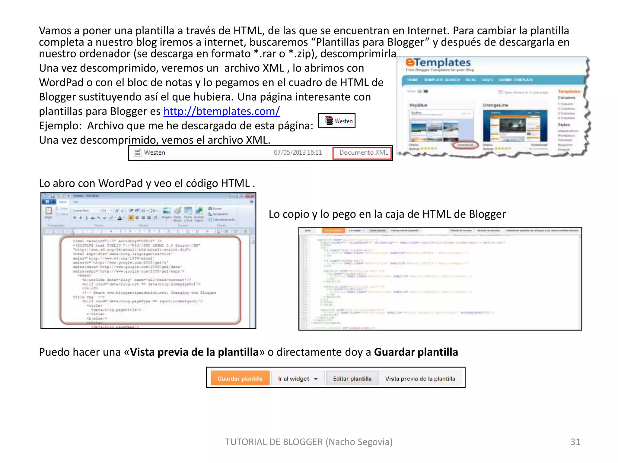 Vamos a poner una plantilla a través de HTML, de las que se encuentran en Internet. Para cambiar la plantilla
completa a nuestro blog iremos a internet, buscaremos “Plantillas para Blogger” y después de descargarla en
nuestro ordenador (se descarga en formato *.rar o *.zip), descomprimirla
Una vez descomprimido, veremos un archivo XML , lo abrimos con
WordPad o con el bloc de notas y lo pegamos en el cuadro de HTML de
Blogger sustituyendo así el que hubiera. Una página interesante con
plantillas para Blogger es http://btemplates.com/
Ejemplo: Archivo que me he descargado de esta página:
Una vez descomprimido, vemos el archivo XML.

Lo abro con WordPad y veo el código HTML .
Lo copio y lo pego en la caja de HTML de Blogger

Puedo hacer una «Vista previa de la plantilla» o directamente doy a Guardar plantilla

TUTORIAL DE BLOGGER (Nacho Segovia)

31

 