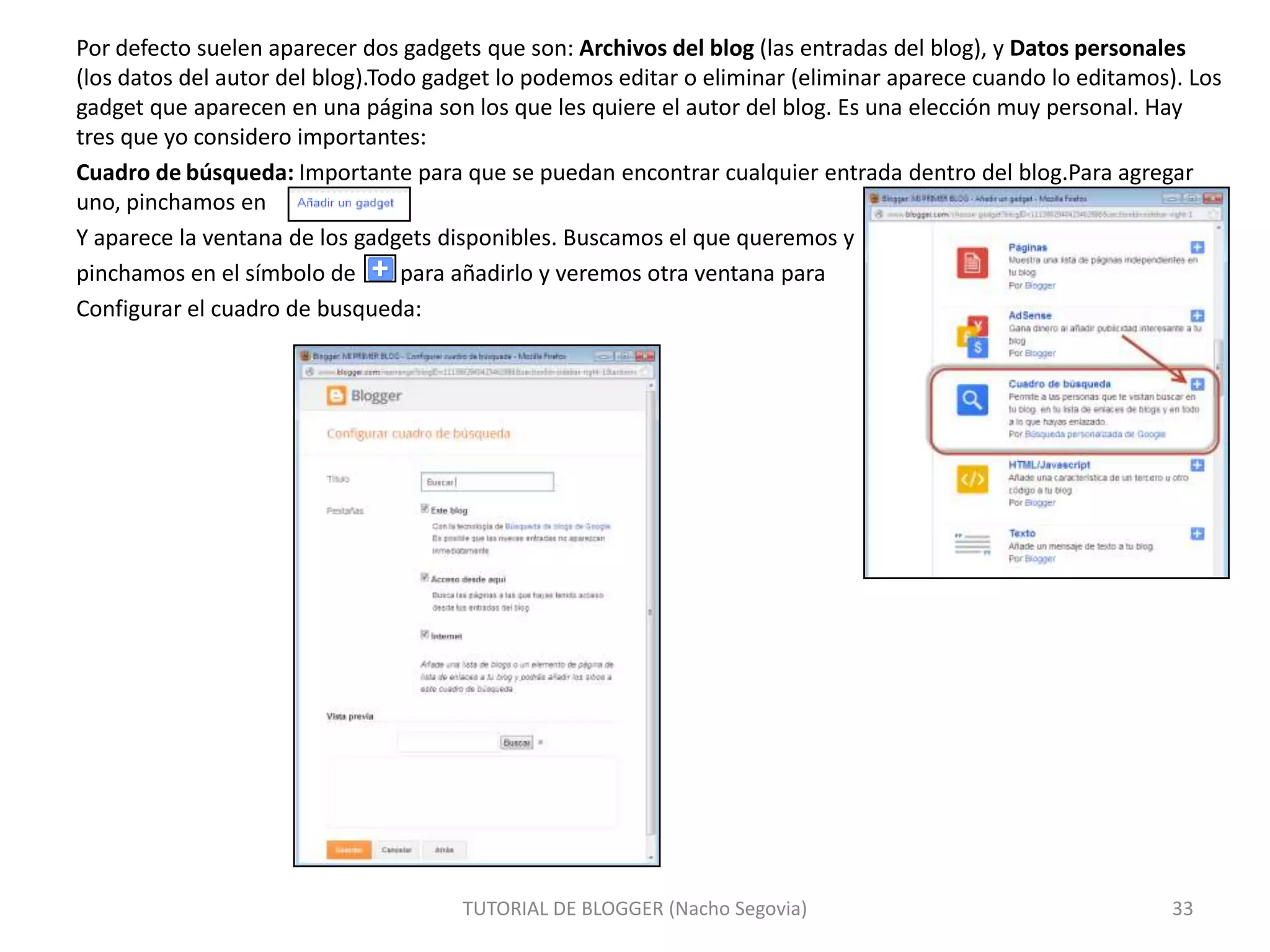Por defecto suelen aparecer dos gadgets que son: Archivos del blog (las entradas del blog), y Datos personales
(los datos del autor del blog).Todo gadget lo podemos editar o eliminar (eliminar aparece cuando lo editamos). Los
gadget que aparecen en una página son los que les quiere el autor del blog. Es una elección muy personal. Hay
tres que yo considero importantes:
Cuadro de búsqueda: Importante para que se puedan encontrar cualquier entrada dentro del blog.Para agregar
uno, pinchamos en
Y aparece la ventana de los gadgets disponibles. Buscamos el que queremos y
pinchamos en el símbolo de
para añadirlo y veremos otra ventana para
Configurar el cuadro de busqueda:

TUTORIAL DE BLOGGER (Nacho Segovia)

33

 