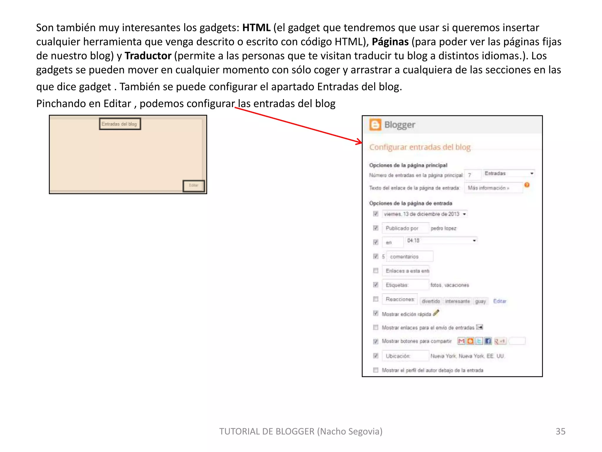 Son también muy interesantes los gadgets: HTML (el gadget que tendremos que usar si queremos insertar
cualquier herramienta que venga descrito o escrito con código HTML), Páginas (para poder ver las páginas fijas
de nuestro blog) y Traductor (permite a las personas que te visitan traducir tu blog a distintos idiomas.). Los
gadgets se pueden mover en cualquier momento con sólo coger y arrastrar a cualquiera de las secciones en las
que dice gadget . También se puede configurar el apartado Entradas del blog.
Pinchando en Editar , podemos configurar las entradas del blog

TUTORIAL DE BLOGGER (Nacho Segovia)

35

 
