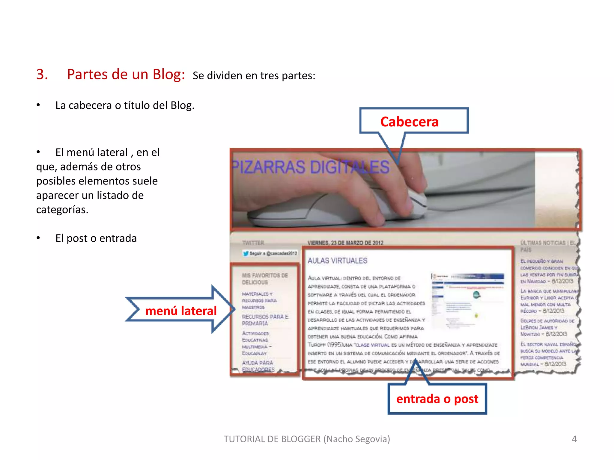 3.
•

Partes de un Blog:

Se dividen en tres partes:

La cabecera o título del Blog.

Cabecera
• El menú lateral , en el
que, además de otros
posibles elementos suele
aparecer un listado de
categorías.
•

El post o entrada

menú lateral

entrada o post
TUTORIAL DE BLOGGER (Nacho Segovia)

4

 
