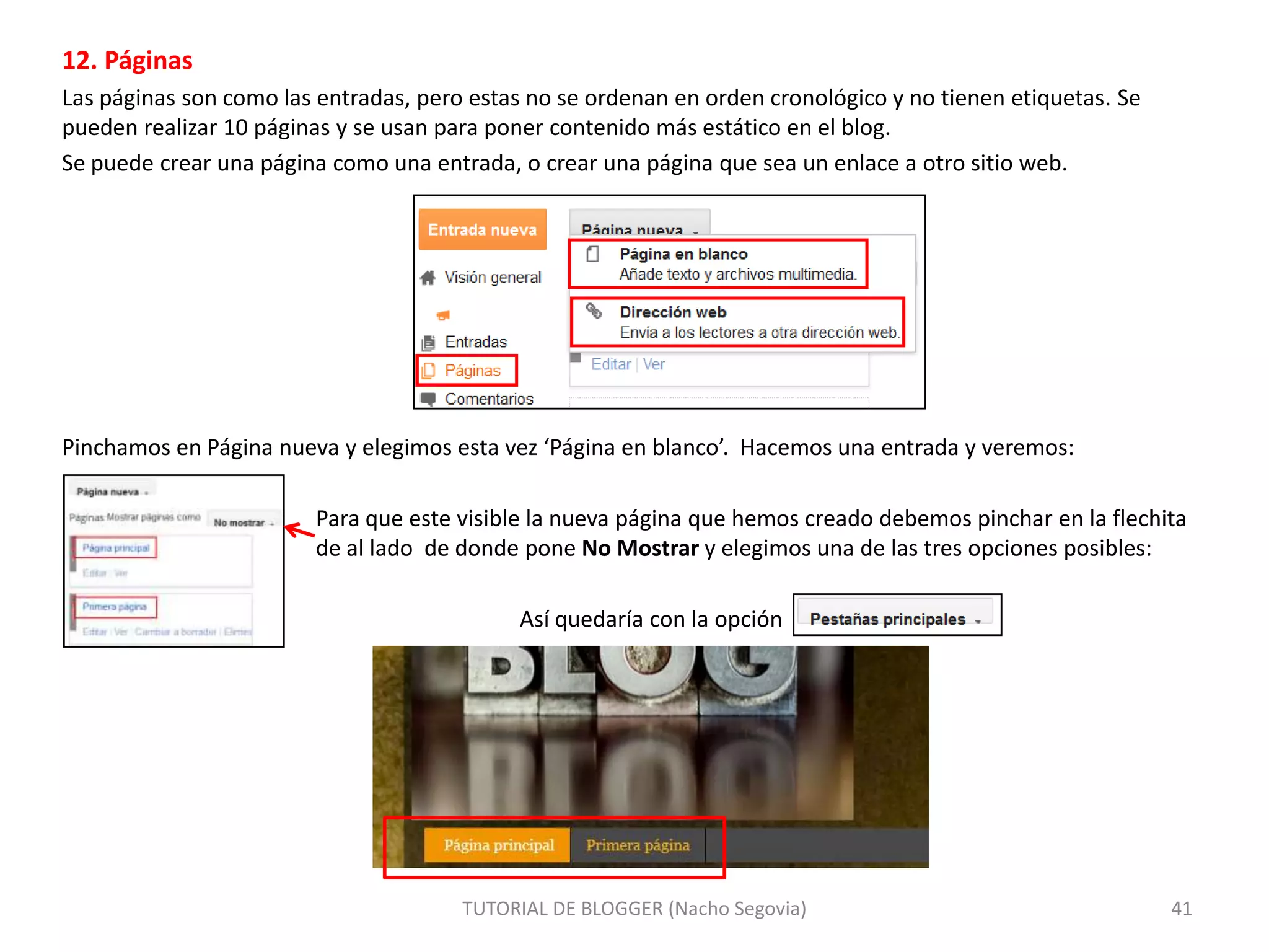 12. Páginas
Las páginas son como las entradas, pero estas no se ordenan en orden cronológico y no tienen etiquetas. Se
pueden realizar 10 páginas y se usan para poner contenido más estático en el blog.
Se puede crear una página como una entrada, o crear una página que sea un enlace a otro sitio web.

Pinchamos en Página nueva y elegimos esta vez ‘Página en blanco’. Hacemos una entrada y veremos:

Para que este visible la nueva página que hemos creado debemos pinchar en la flechita
de al lado de donde pone No Mostrar y elegimos una de las tres opciones posibles:
Así quedaría con la opción

TUTORIAL DE BLOGGER (Nacho Segovia)

41

 