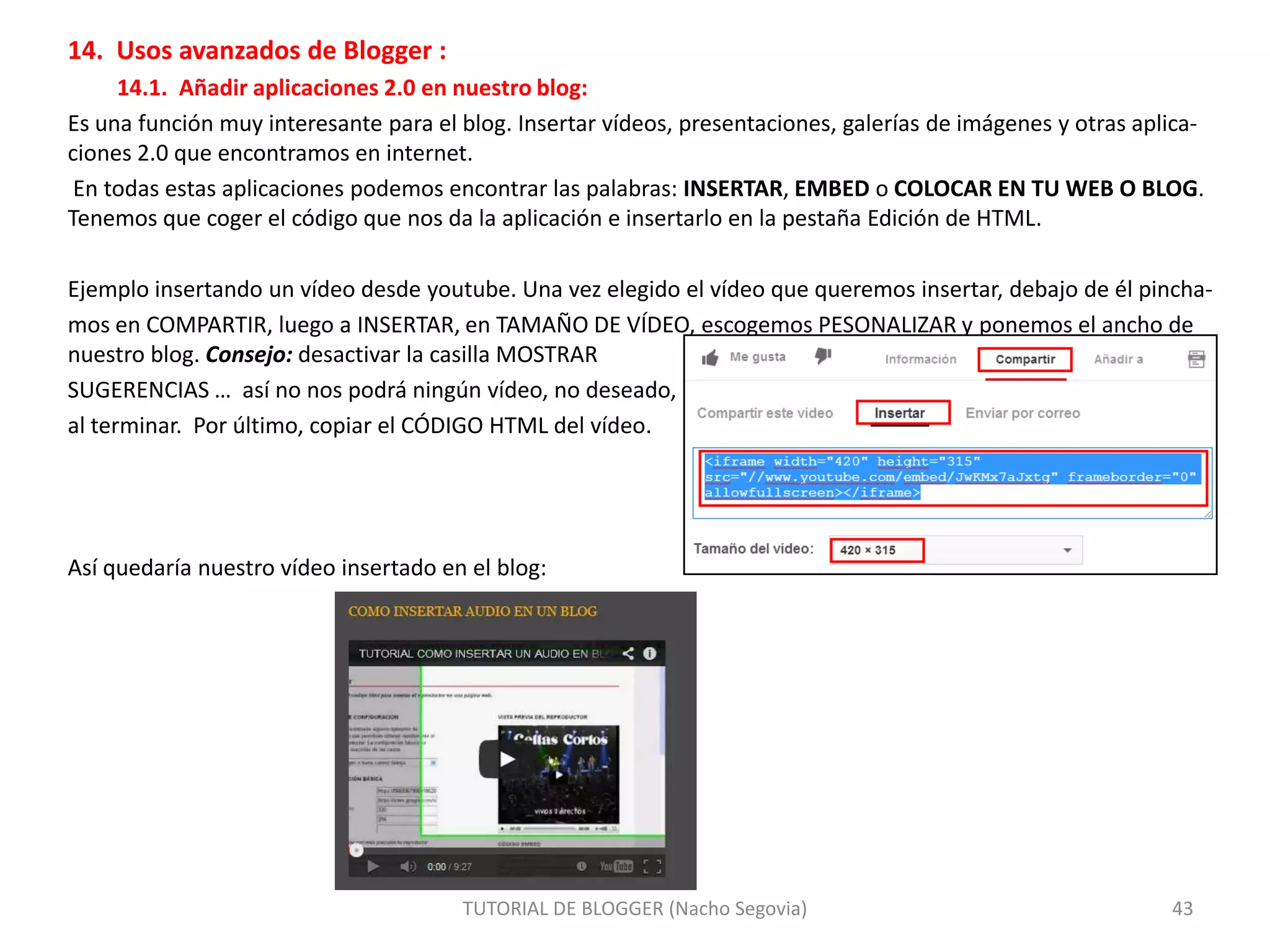 14. Usos avanzados de Blogger :
14.1. Añadir aplicaciones 2.0 en nuestro blog:
Es una función muy interesante para el blog. Insertar vídeos, presentaciones, galerías de imágenes y otras aplicaciones 2.0 que encontramos en internet.
En todas estas aplicaciones podemos encontrar las palabras: INSERTAR, EMBED o COLOCAR EN TU WEB O BLOG.
Tenemos que coger el código que nos da la aplicación e insertarlo en la pestaña Edición de HTML.
Ejemplo insertando un vídeo desde youtube. Una vez elegido el vídeo que queremos insertar, debajo de él pinchamos en COMPARTIR, luego a INSERTAR, en TAMAÑO DE VÍDEO, escogemos PESONALIZAR y ponemos el ancho de
nuestro blog. Consejo: desactivar la casilla MOSTRAR
SUGERENCIAS … así no nos podrá ningún vídeo, no deseado,
al terminar. Por último, copiar el CÓDIGO HTML del vídeo.

Así quedaría nuestro vídeo insertado en el blog:

TUTORIAL DE BLOGGER (Nacho Segovia)

43

 