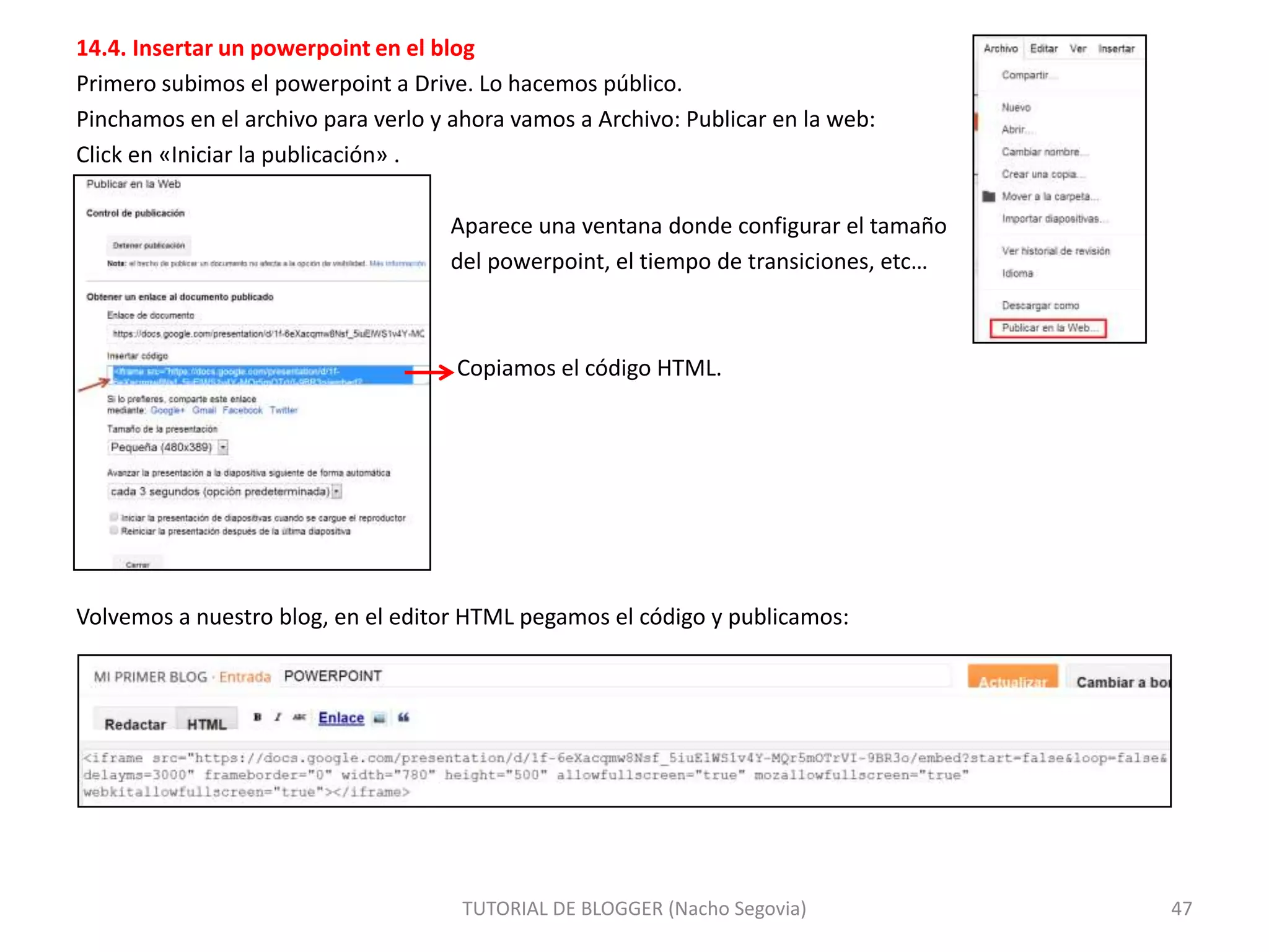 14.4. Insertar un powerpoint en el blog
Primero subimos el powerpoint a Drive. Lo hacemos público.
Pinchamos en el archivo para verlo y ahora vamos a Archivo: Publicar en la web:
Click en «Iniciar la publicación» .
Aparece una ventana donde configurar el tamaño
del powerpoint, el tiempo de transiciones, etc…

Copiamos el código HTML.

Volvemos a nuestro blog, en el editor HTML pegamos el código y publicamos:

TUTORIAL DE BLOGGER (Nacho Segovia)

47

 