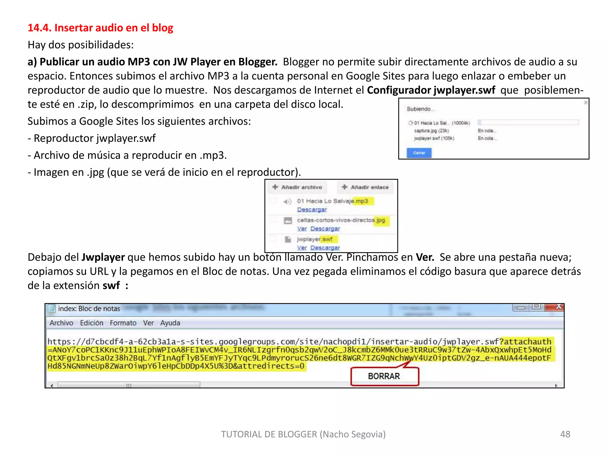 14.4. Insertar audio en el blog
Hay dos posibilidades:
a) Publicar un audio MP3 con JW Player en Blogger. Blogger no permite subir directamente archivos de audio a su
espacio. Entonces subimos el archivo MP3 a la cuenta personal en Google Sites para luego enlazar o embeber un
reproductor de audio que lo muestre. Nos descargamos de Internet el Configurador jwplayer.swf que posiblemente esté en .zip, lo descomprimimos en una carpeta del disco local.
Subimos a Google Sites los siguientes archivos:
- Reproductor jwplayer.swf
- Archivo de música a reproducir en .mp3.
- Imagen en .jpg (que se verá de inicio en el reproductor).

Debajo del Jwplayer que hemos subido hay un botón llamado Ver. Pinchamos en Ver. Se abre una pestaña nueva;
copiamos su URL y la pegamos en el Bloc de notas. Una vez pegada eliminamos el código basura que aparece detrás
de la extensión swf :

TUTORIAL DE BLOGGER (Nacho Segovia)

48

 