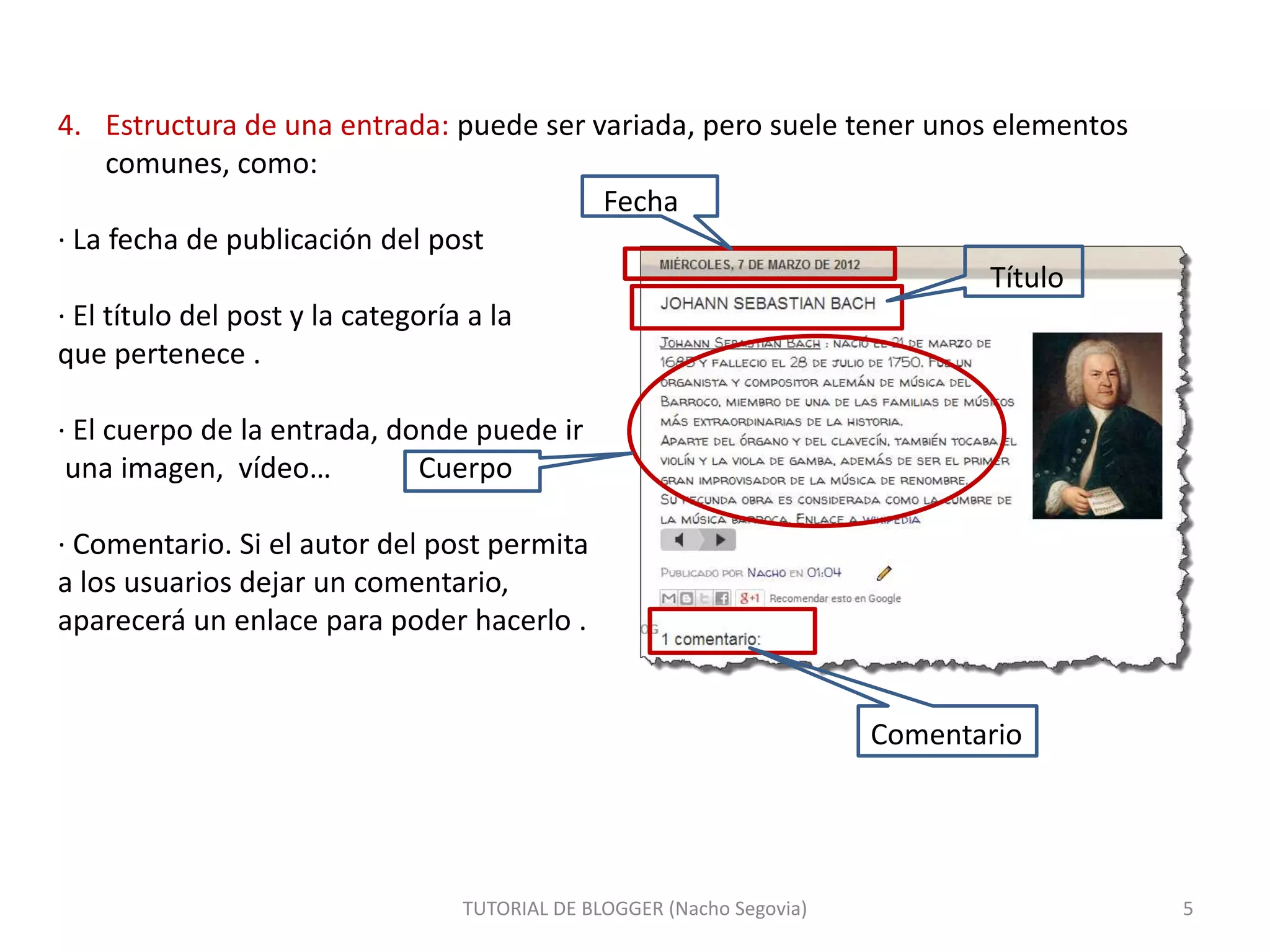 4. Estructura de una entrada: puede ser variada, pero suele tener unos elementos
comunes, como:
Fecha
· La fecha de publicación del post
Título
· El título del post y la categoría a la
que pertenece .
· El cuerpo de la entrada, donde puede ir
una imagen, vídeo…
Cuerpo
· Comentario. Si el autor del post permita
a los usuarios dejar un comentario,
aparecerá un enlace para poder hacerlo .

Comentario

TUTORIAL DE BLOGGER (Nacho Segovia)

5

 