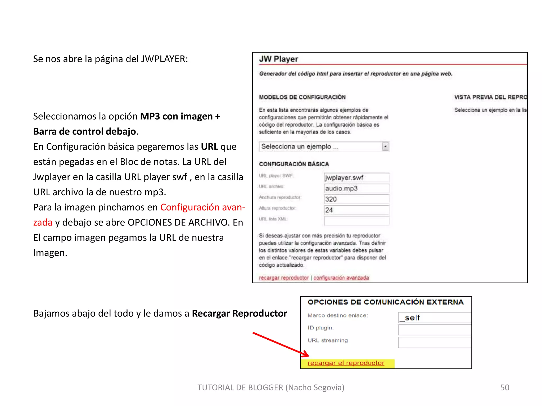 Se nos abre la página del JWPLAYER:

Seleccionamos la opción MP3 con imagen +
Barra de control debajo.
En Configuración básica pegaremos las URL que
están pegadas en el Bloc de notas. La URL del
Jwplayer en la casilla URL player swf , en la casilla
URL archivo la de nuestro mp3.
Para la imagen pinchamos en Configuración avanzada y debajo se abre OPCIONES DE ARCHIVO. En
El campo imagen pegamos la URL de nuestra
Imagen.

Bajamos abajo del todo y le damos a Recargar Reproductor

TUTORIAL DE BLOGGER (Nacho Segovia)

50

 