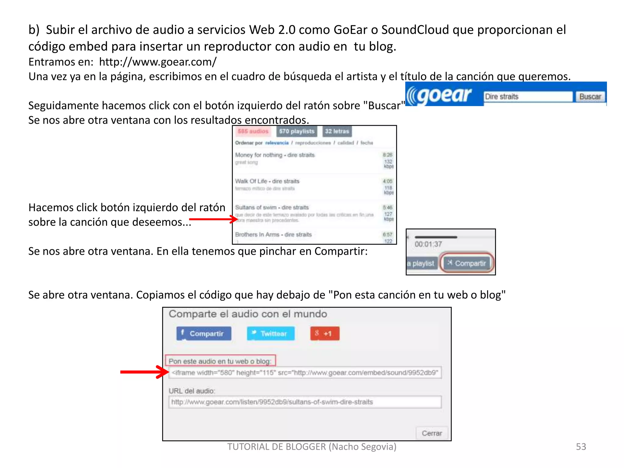 b) Subir el archivo de audio a servicios Web 2.0 como GoEar o SoundCloud que proporcionan el
código embed para insertar un reproductor con audio en tu blog.
Entramos en: http://www.goear.com/
Una vez ya en la página, escribimos en el cuadro de búsqueda el artista y el título de la canción que queremos.
Seguidamente hacemos click con el botón izquierdo del ratón sobre "Buscar"
Se nos abre otra ventana con los resultados encontrados.

Hacemos click botón izquierdo del ratón
sobre la canción que deseemos...

Se nos abre otra ventana. En ella tenemos que pinchar en Compartir:

Se abre otra ventana. Copiamos el código que hay debajo de "Pon esta canción en tu web o blog"

TUTORIAL DE BLOGGER (Nacho Segovia)

53

 
