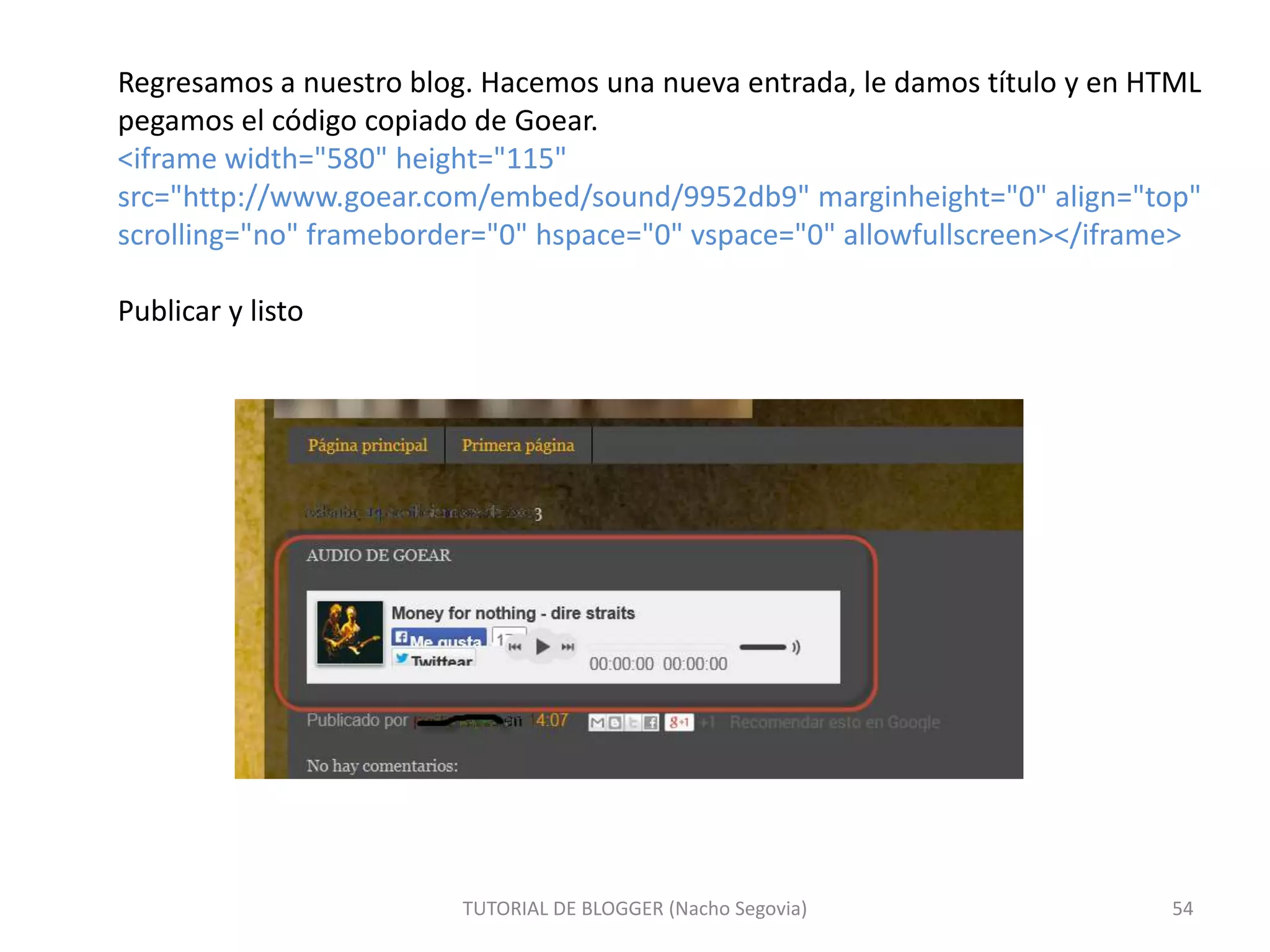 Regresamos a nuestro blog. Hacemos una nueva entrada, le damos título y en HTML
pegamos el código copiado de Goear.
<iframe width="580" height="115"
src="http://www.goear.com/embed/sound/9952db9" marginheight="0" align="top"
scrolling="no" frameborder="0" hspace="0" vspace="0" allowfullscreen></iframe>
Publicar y listo

TUTORIAL DE BLOGGER (Nacho Segovia)

54

 
