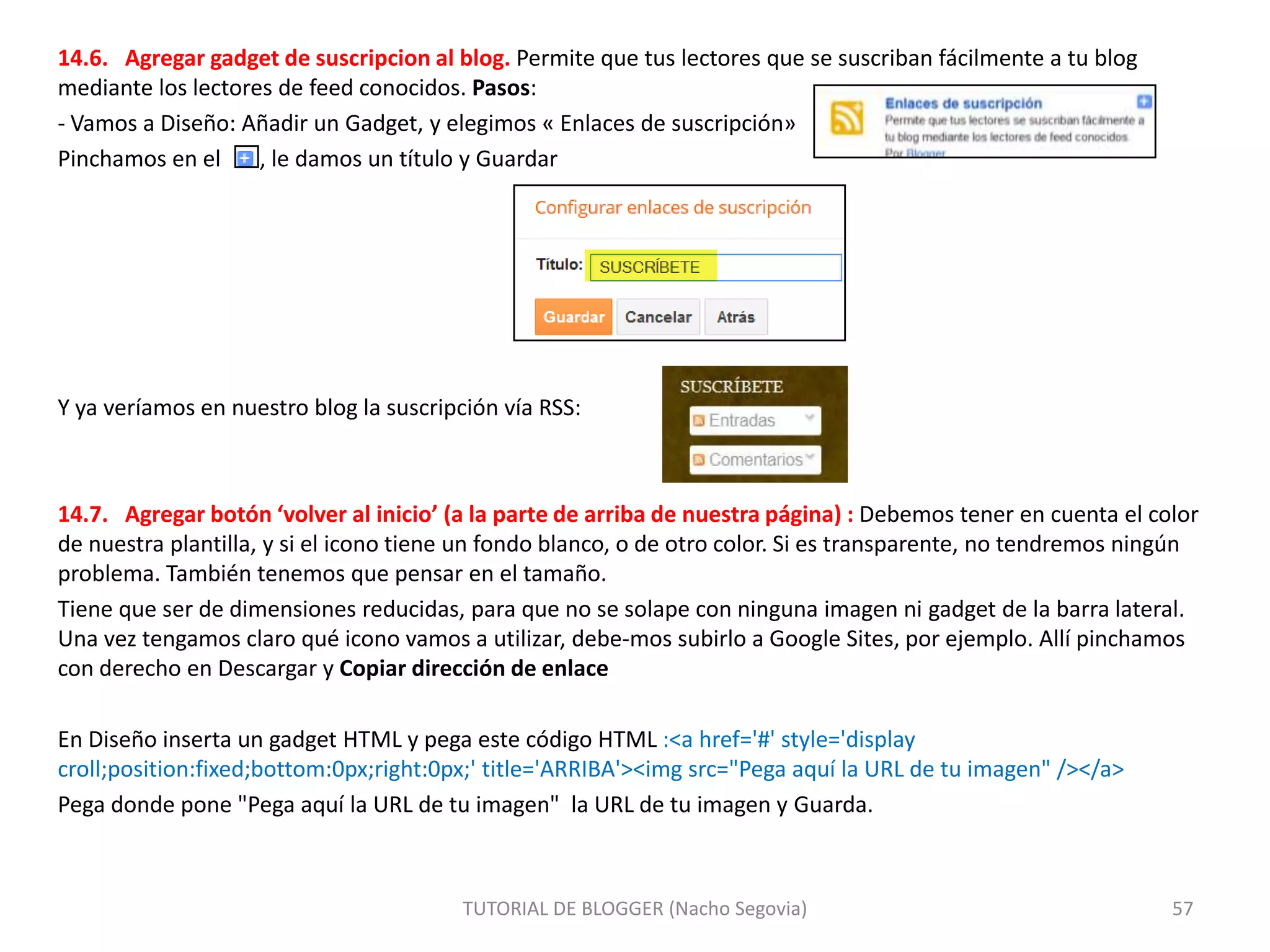 14.6. Agregar gadget de suscripcion al blog. Permite que tus lectores que se suscriban fácilmente a tu blog
mediante los lectores de feed conocidos. Pasos:
- Vamos a Diseño: Añadir un Gadget, y elegimos « Enlaces de suscripción»
Pinchamos en el
, le damos un título y Guardar

Y ya veríamos en nuestro blog la suscripción vía RSS:

14.7. Agregar botón ‘volver al inicio’ (a la parte de arriba de nuestra página) : Debemos tener en cuenta el color
de nuestra plantilla, y si el icono tiene un fondo blanco, o de otro color. Si es transparente, no tendremos ningún
problema. También tenemos que pensar en el tamaño.
Tiene que ser de dimensiones reducidas, para que no se solape con ninguna imagen ni gadget de la barra lateral.
Una vez tengamos claro qué icono vamos a utilizar, debe-mos subirlo a Google Sites, por ejemplo. Allí pinchamos
con derecho en Descargar y Copiar dirección de enlace
En Diseño inserta un gadget HTML y pega este código HTML :<a href='#' style='display
croll;position:fixed;bottom:0px;right:0px;' title='ARRIBA'><img src="Pega aquí la URL de tu imagen" /></a>
Pega donde pone "Pega aquí la URL de tu imagen" la URL de tu imagen y Guarda.

TUTORIAL DE BLOGGER (Nacho Segovia)

57

 