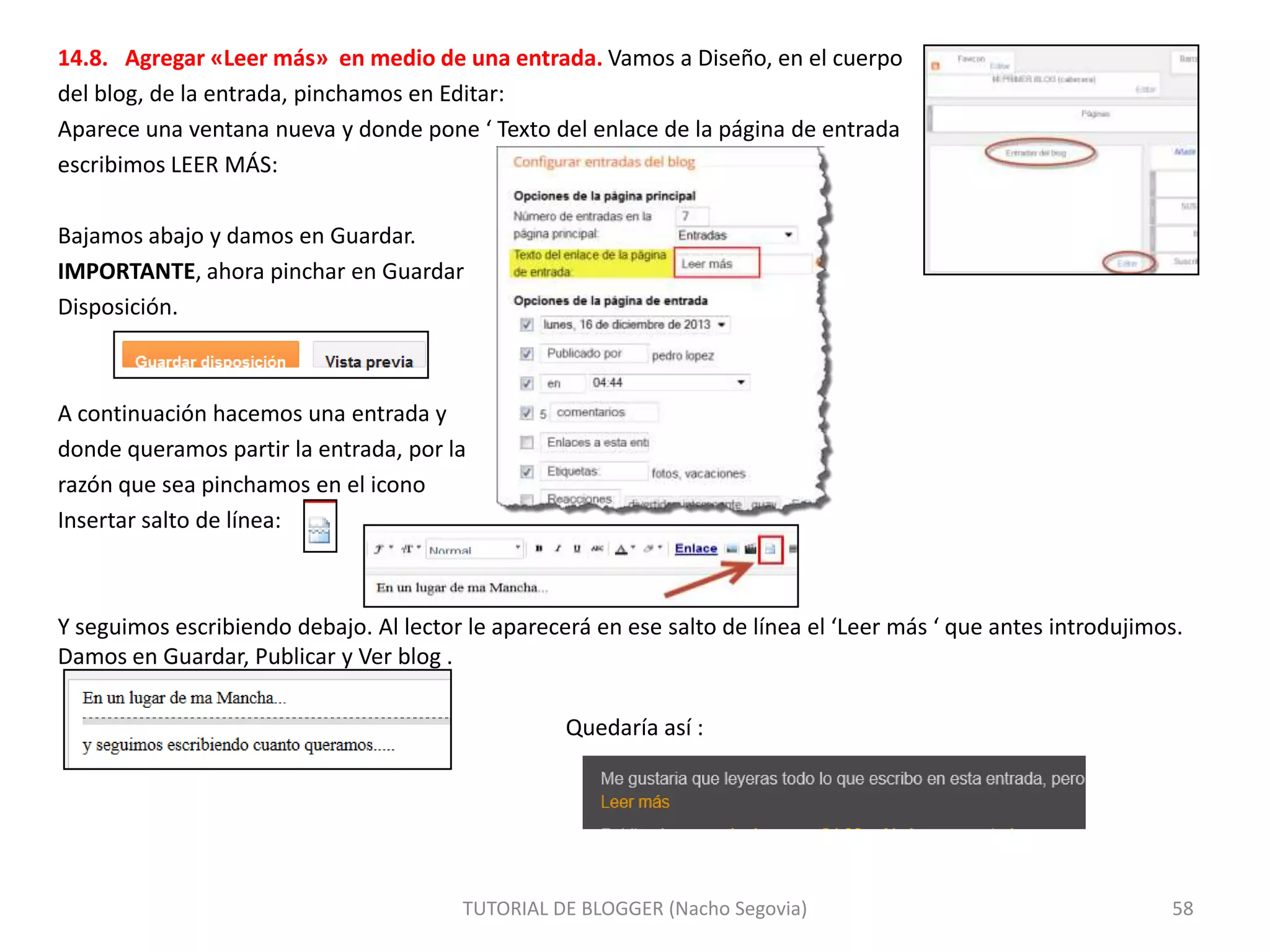 14.8. Agregar «Leer más» en medio de una entrada. Vamos a Diseño, en el cuerpo
del blog, de la entrada, pinchamos en Editar:
Aparece una ventana nueva y donde pone ‘ Texto del enlace de la página de entrada
escribimos LEER MÁS:
Bajamos abajo y damos en Guardar.
IMPORTANTE, ahora pinchar en Guardar
Disposición.

A continuación hacemos una entrada y
donde queramos partir la entrada, por la
razón que sea pinchamos en el icono
Insertar salto de línea:

Y seguimos escribiendo debajo. Al lector le aparecerá en ese salto de línea el ‘Leer más ‘ que antes introdujimos.
Damos en Guardar, Publicar y Ver blog .

Quedaría así :

TUTORIAL DE BLOGGER (Nacho Segovia)

58

 
