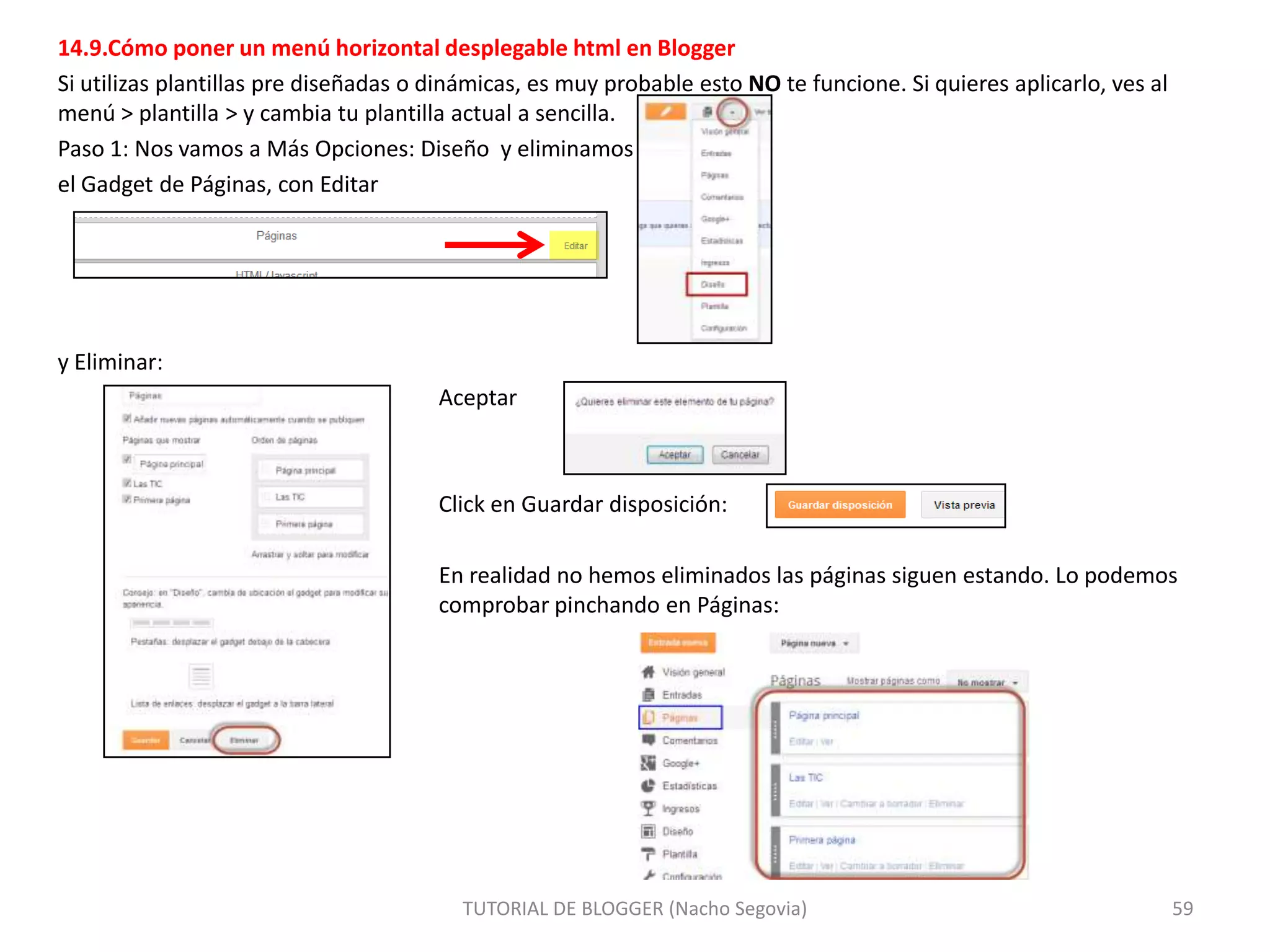 14.9.Cómo poner un menú horizontal desplegable html en Blogger
Si utilizas plantillas pre diseñadas o dinámicas, es muy probable esto NO te funcione. Si quieres aplicarlo, ves al
menú > plantilla > y cambia tu plantilla actual a sencilla.
Paso 1: Nos vamos a Más Opciones: Diseño y eliminamos
el Gadget de Páginas, con Editar

y Eliminar:
Aceptar

Click en Guardar disposición:

En realidad no hemos eliminados las páginas siguen estando. Lo podemos
comprobar pinchando en Páginas:

TUTORIAL DE BLOGGER (Nacho Segovia)

59

 