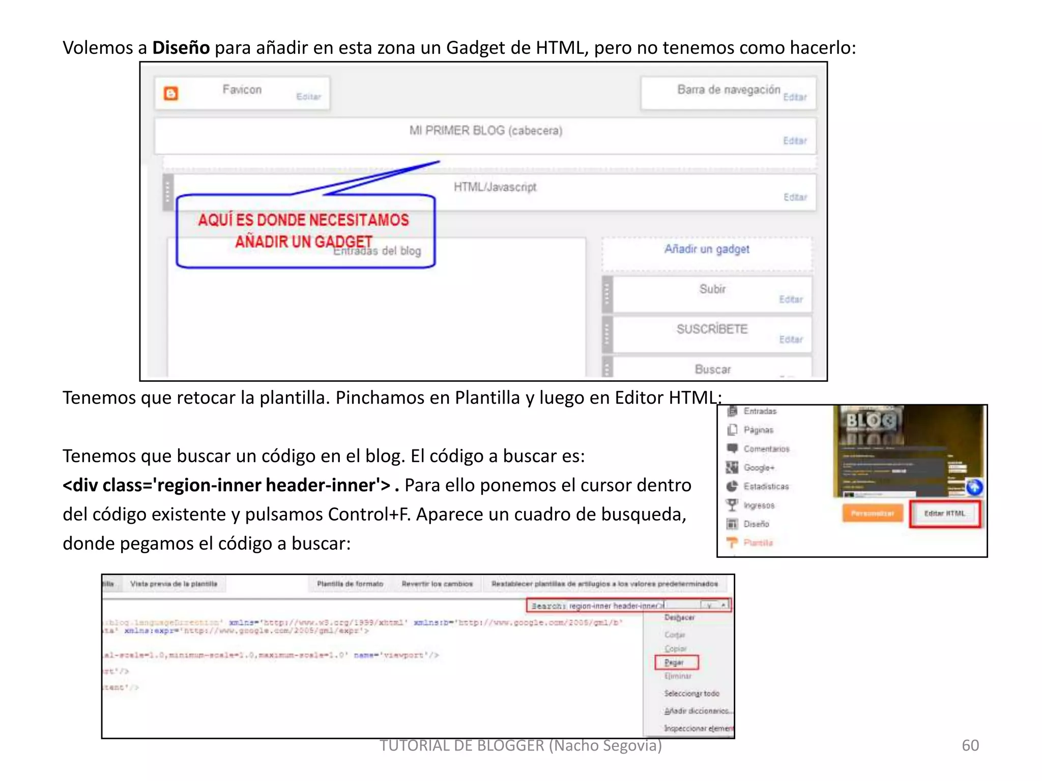 Volemos a Diseño para añadir en esta zona un Gadget de HTML, pero no tenemos como hacerlo:

Tenemos que retocar la plantilla. Pinchamos en Plantilla y luego en Editor HTML:
Tenemos que buscar un código en el blog. El código a buscar es:
<div class='region-inner header-inner'> . Para ello ponemos el cursor dentro
del código existente y pulsamos Control+F. Aparece un cuadro de busqueda,
donde pegamos el código a buscar:

TUTORIAL DE BLOGGER (Nacho Segovia)

60

 