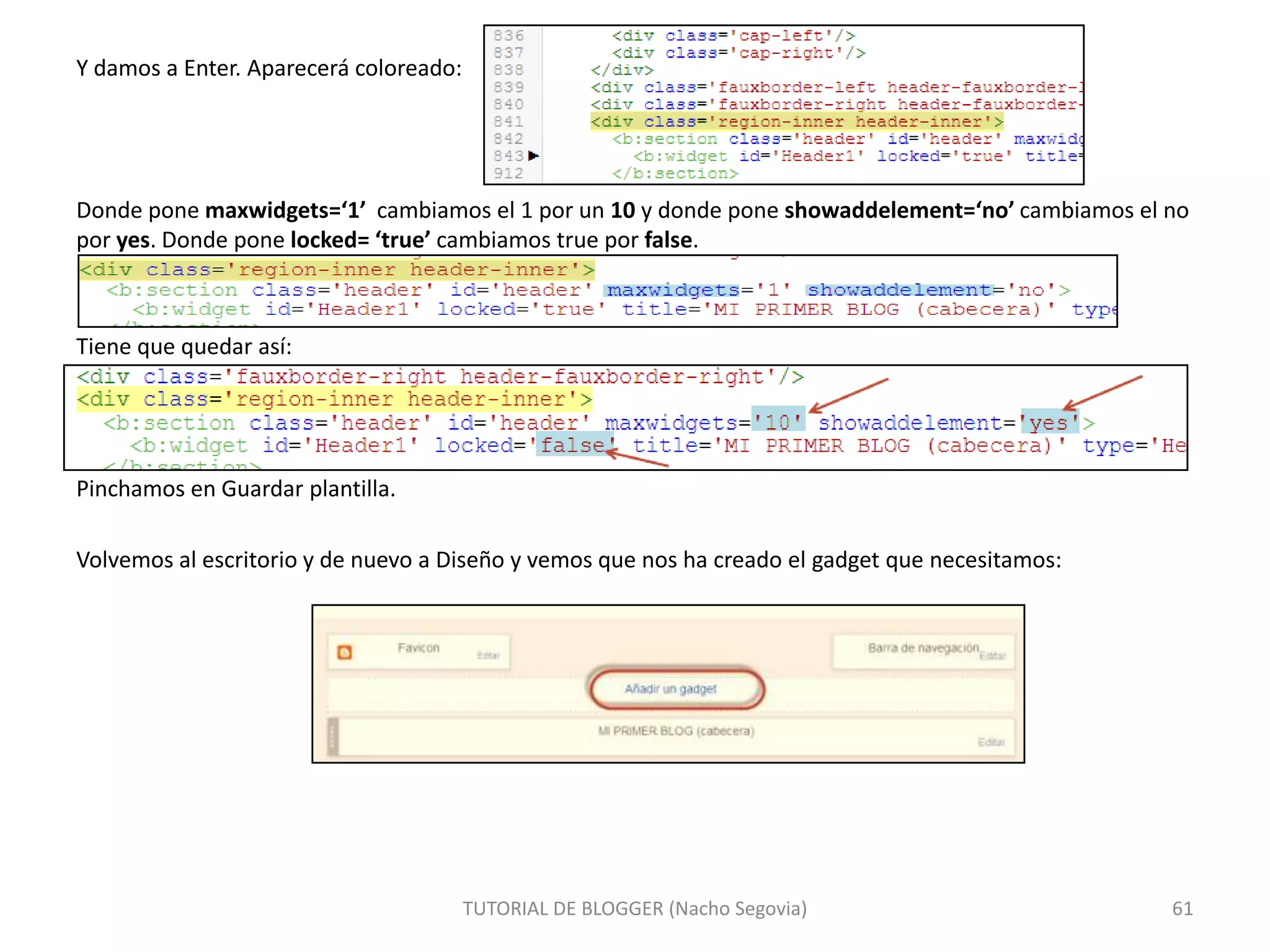 Y damos a Enter. Aparecerá coloreado:

Donde pone maxwidgets=‘1’ cambiamos el 1 por un 10 y donde pone showaddelement=‘no’ cambiamos el no
por yes. Donde pone locked= ‘true’ cambiamos true por false.

Tiene que quedar así:

Pinchamos en Guardar plantilla.
Volvemos al escritorio y de nuevo a Diseño y vemos que nos ha creado el gadget que necesitamos:

TUTORIAL DE BLOGGER (Nacho Segovia)

61

 
