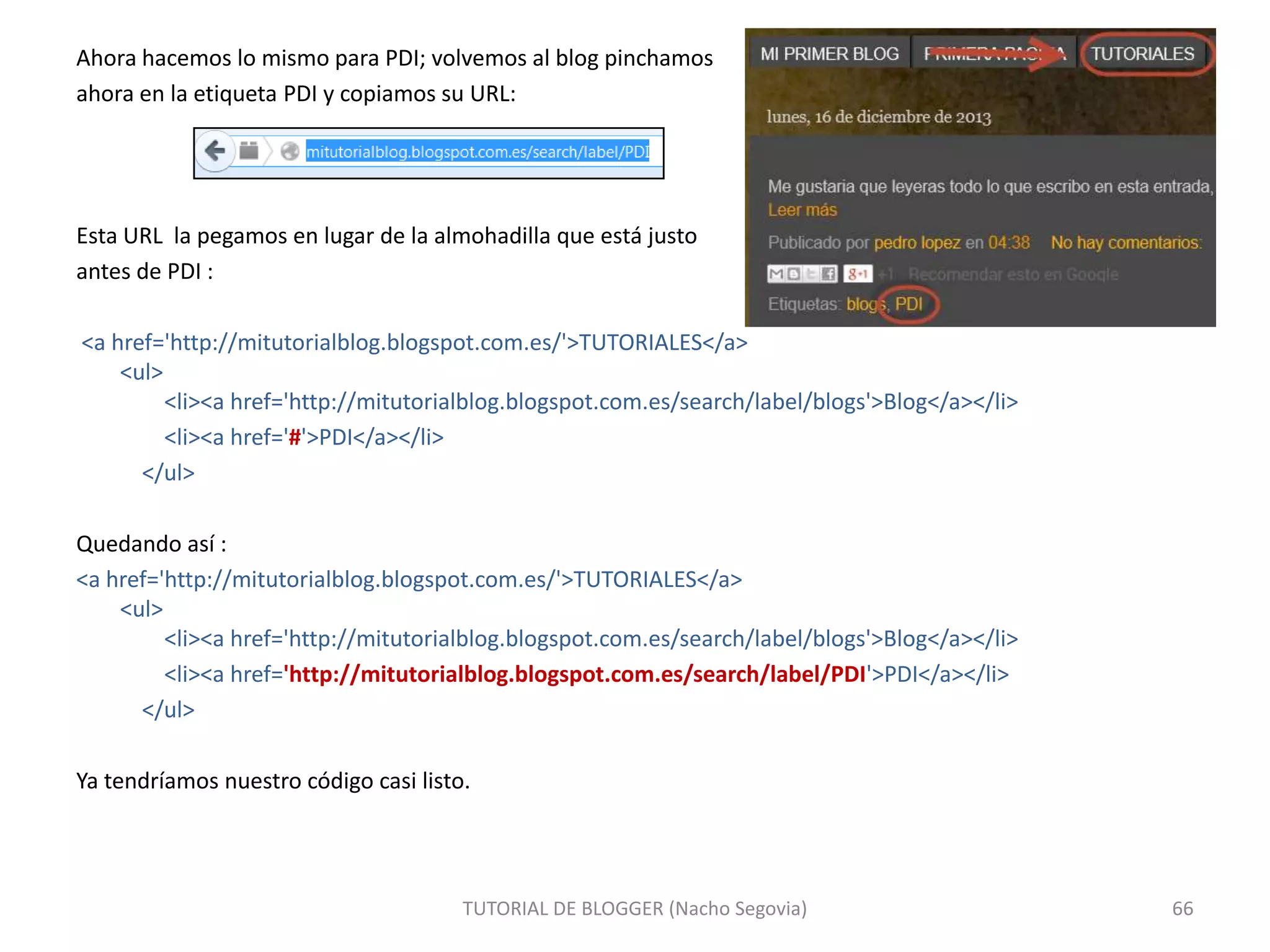 Ahora hacemos lo mismo para PDI; volvemos al blog pinchamos
ahora en la etiqueta PDI y copiamos su URL:

Esta URL la pegamos en lugar de la almohadilla que está justo
antes de PDI :
<a href='http://mitutorialblog.blogspot.com.es/'>TUTORIALES</a>
<ul>
<li><a href='http://mitutorialblog.blogspot.com.es/search/label/blogs'>Blog</a></li>
<li><a href='#'>PDI</a></li>
</ul>
Quedando así :
<a href='http://mitutorialblog.blogspot.com.es/'>TUTORIALES</a>
<ul>
<li><a href='http://mitutorialblog.blogspot.com.es/search/label/blogs'>Blog</a></li>
<li><a href='http://mitutorialblog.blogspot.com.es/search/label/PDI'>PDI</a></li>
</ul>
Ya tendríamos nuestro código casi listo.

TUTORIAL DE BLOGGER (Nacho Segovia)

66

 