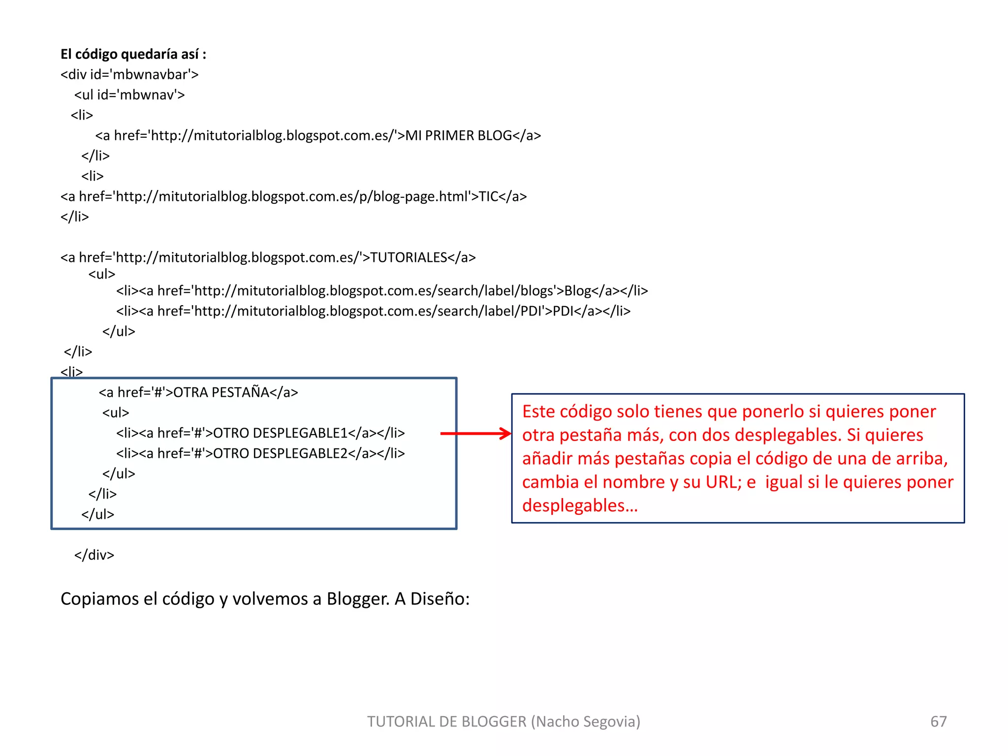 El código quedaría así :
<div id='mbwnavbar'>
<ul id='mbwnav'>
<li>
<a href='http://mitutorialblog.blogspot.com.es/'>MI PRIMER BLOG</a>
</li>
<li>
<a href='http://mitutorialblog.blogspot.com.es/p/blog-page.html'>TIC</a>
</li>
<a href='http://mitutorialblog.blogspot.com.es/'>TUTORIALES</a>
<ul>
<li><a href='http://mitutorialblog.blogspot.com.es/search/label/blogs'>Blog</a></li>
<li><a href='http://mitutorialblog.blogspot.com.es/search/label/PDI'>PDI</a></li>
</ul>
</li>
<li>
<a href='#'>OTRA PESTAÑA</a>
Este código solo tienes que ponerlo si quieres poner
<ul>
<li><a href='#'>OTRO DESPLEGABLE1</a></li>
otra pestaña más, con dos desplegables. Si quieres
<li><a href='#'>OTRO DESPLEGABLE2</a></li>
añadir más pestañas copia el código de una de arriba,
</ul>
cambia el nombre y su URL; e igual si le quieres poner
</li>
desplegables…
</ul>
</div>

Copiamos el código y volvemos a Blogger. A Diseño:

TUTORIAL DE BLOGGER (Nacho Segovia)

67

 