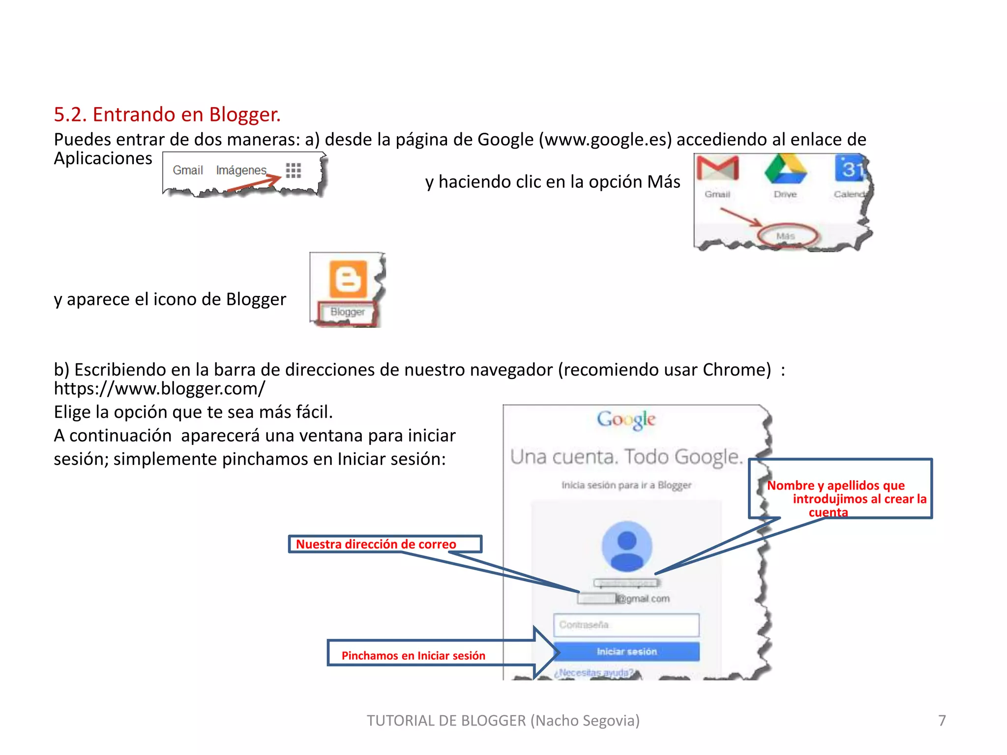 5.2. Entrando en Blogger.
Puedes entrar de dos maneras: a) desde la página de Google (www.google.es) accediendo al enlace de
Aplicaciones
y haciendo clic en la opción Más

y aparece el icono de Blogger

b) Escribiendo en la barra de direcciones de nuestro navegador (recomiendo usar Chrome) :
https://www.blogger.com/
Elige la opción que te sea más fácil.
A continuación aparecerá una ventana para iniciar
sesión; simplemente pinchamos en Iniciar sesión:
Nombre y apellidos que
introdujimos al crear la
cuenta
Nuestra dirección de correo

Pinchamos en Iniciar sesión

TUTORIAL DE BLOGGER (Nacho Segovia)

7

 