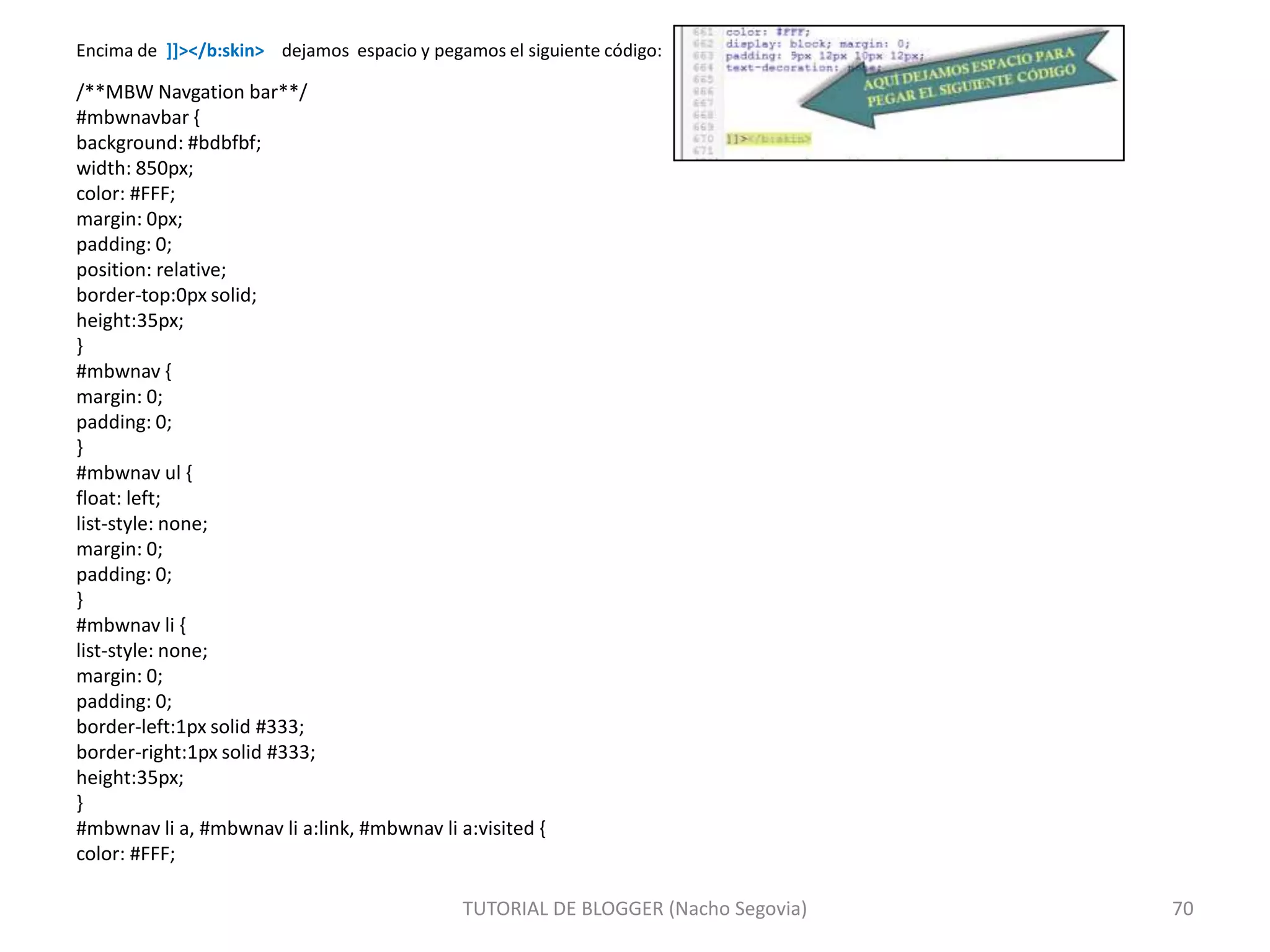 Encima de ]]></b:skin> dejamos espacio y pegamos el siguiente código:

/**MBW Navgation bar**/
#mbwnavbar {
background: #bdbfbf;
width: 850px;
color: #FFF;
margin: 0px;
padding: 0;
position: relative;
border-top:0px solid;
height:35px;
}
#mbwnav {
margin: 0;
padding: 0;
}
#mbwnav ul {
float: left;
list-style: none;
margin: 0;
padding: 0;
}
#mbwnav li {
list-style: none;
margin: 0;
padding: 0;
border-left:1px solid #333;
border-right:1px solid #333;
height:35px;
}
#mbwnav li a, #mbwnav li a:link, #mbwnav li a:visited {
color: #FFF;
TUTORIAL DE BLOGGER (Nacho Segovia)

70

 