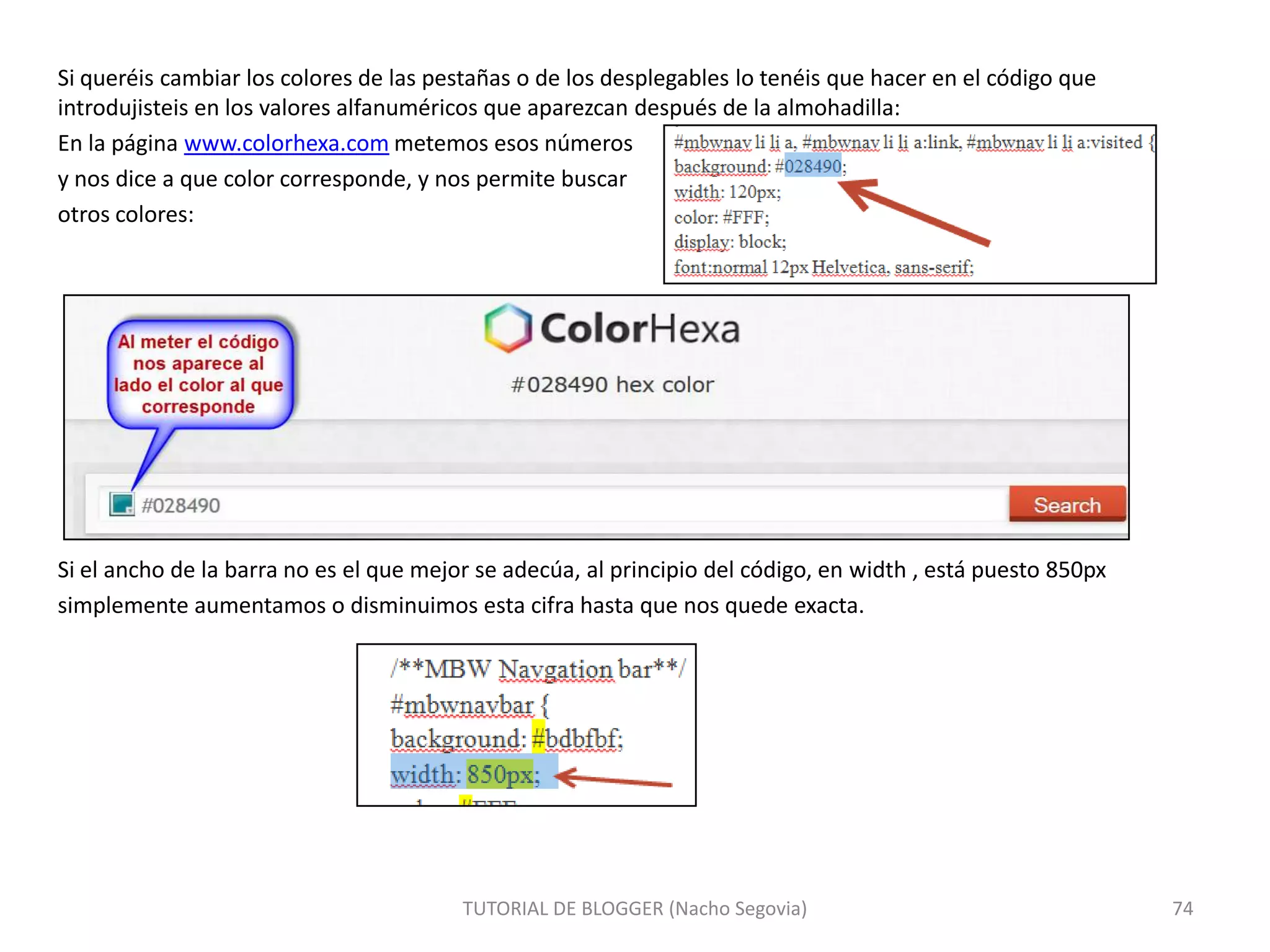 Si queréis cambiar los colores de las pestañas o de los desplegables lo tenéis que hacer en el código que
introdujisteis en los valores alfanuméricos que aparezcan después de la almohadilla:
En la página www.colorhexa.com metemos esos números
y nos dice a que color corresponde, y nos permite buscar
otros colores:

Si el ancho de la barra no es el que mejor se adecúa, al principio del código, en width , está puesto 850px
simplemente aumentamos o disminuimos esta cifra hasta que nos quede exacta.

TUTORIAL DE BLOGGER (Nacho Segovia)

74

 