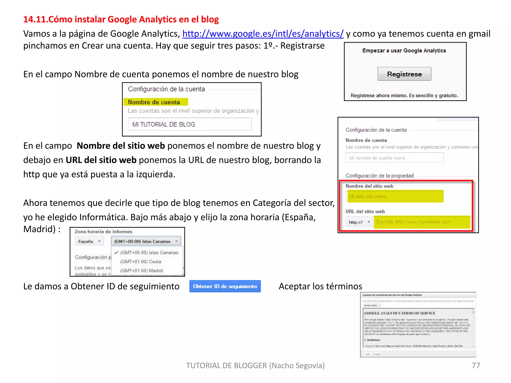 14.11.Cómo instalar Google Analytics en el blog
Vamos a la página de Google Analytics, http://www.google.es/intl/es/analytics/ y como ya tenemos cuenta en gmail
pinchamos en Crear una cuenta. Hay que seguir tres pasos: 1º.- Registrarse
En el campo Nombre de cuenta ponemos el nombre de nuestro blog

En el campo Nombre del sitio web ponemos el nombre de nuestro blog y
debajo en URL del sitio web ponemos la URL de nuestro blog, borrando la
http que ya está puesta a la izquierda.
Ahora tenemos que decirle que tipo de blog tenemos en Categoría del sector,
yo he elegido Informática. Bajo más abajo y elijo la zona horaria (España,
Madrid) :

Le damos a Obtener ID de seguimiento

Aceptar los términos

TUTORIAL DE BLOGGER (Nacho Segovia)

77

 