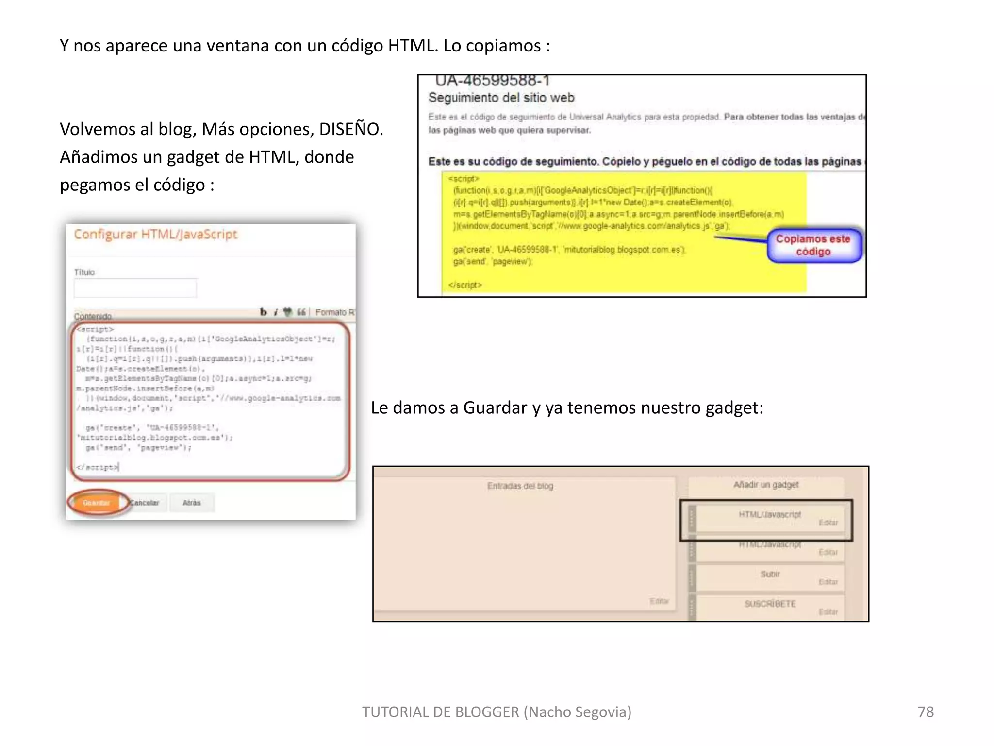 Y nos aparece una ventana con un código HTML. Lo copiamos :

Volvemos al blog, Más opciones, DISEÑO.
Añadimos un gadget de HTML, donde
pegamos el código :

Le damos a Guardar y ya tenemos nuestro gadget:

TUTORIAL DE BLOGGER (Nacho Segovia)

78

 
