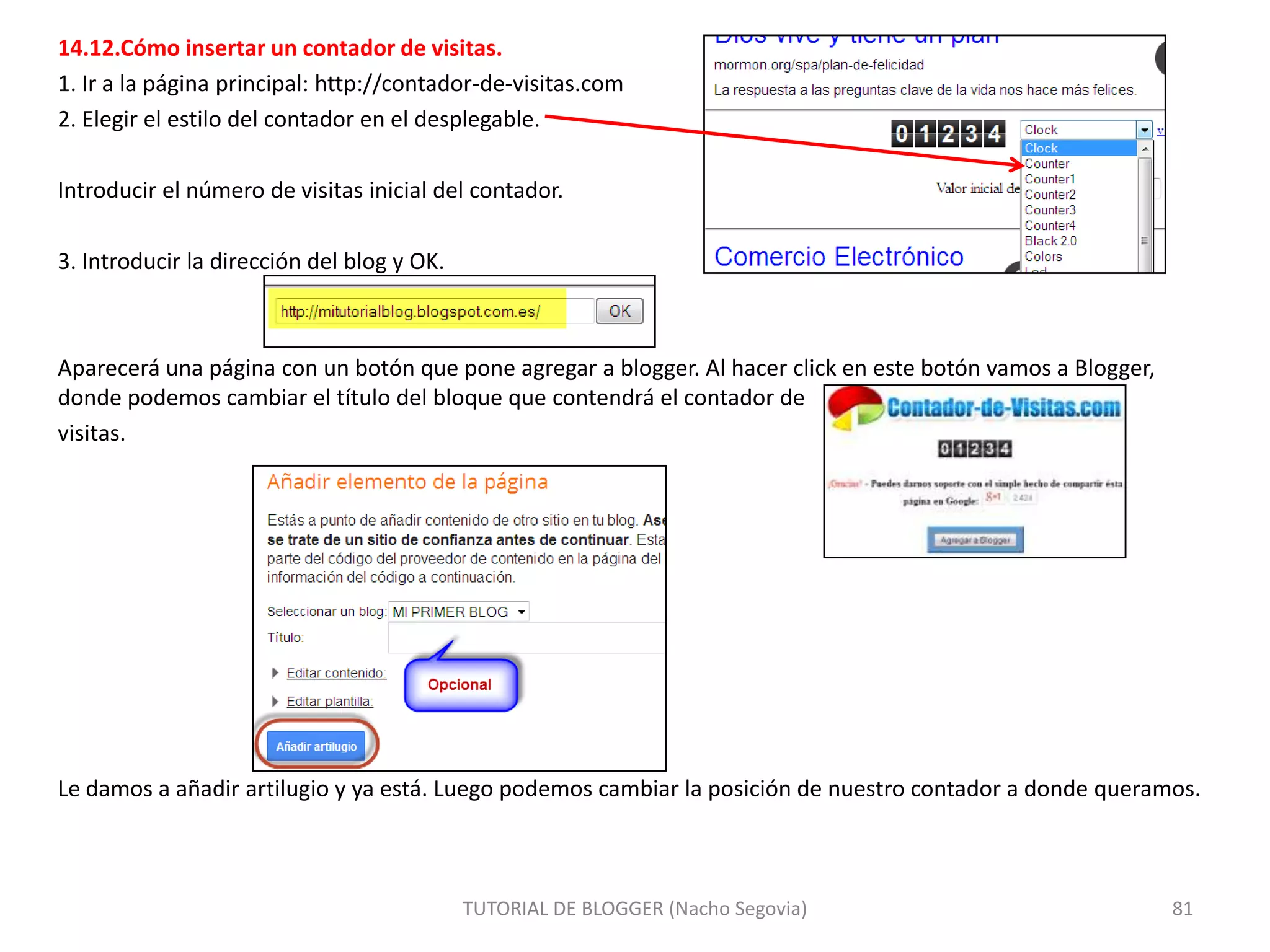 14.12.Cómo insertar un contador de visitas.
1. Ir a la página principal: http://contador-de-visitas.com
2. Elegir el estilo del contador en el desplegable.
Introducir el número de visitas inicial del contador.
3. Introducir la dirección del blog y OK.

Aparecerá una página con un botón que pone agregar a blogger. Al hacer click en este botón vamos a Blogger,
donde podemos cambiar el título del bloque que contendrá el contador de
visitas.

Le damos a añadir artilugio y ya está. Luego podemos cambiar la posición de nuestro contador a donde queramos.

TUTORIAL DE BLOGGER (Nacho Segovia)

81

 