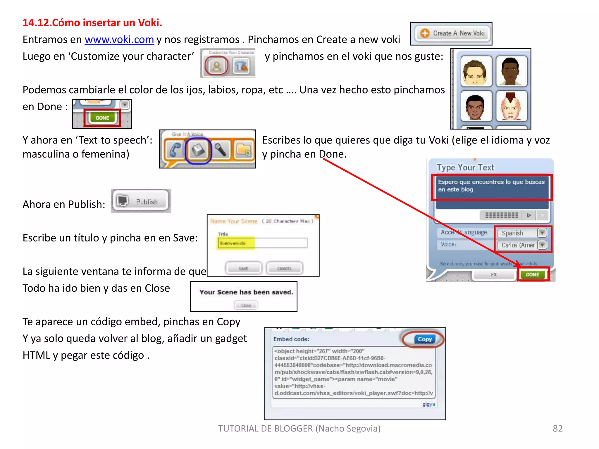 14.12.Cómo insertar un Voki.
Entramos en www.voki.com y nos registramos . Pinchamos en Create a new voki
Luego en ‘Customize your character’
y pinchamos en el voki que nos guste:
Podemos cambiarle el color de los ijos, labios, ropa, etc …. Una vez hecho esto pinchamos
en Done :
Y ahora en ‘Text to speech’:
masculina o femenina)

Escribes lo que quieres que diga tu Voki (elige el idioma y voz
y pincha en Done.

Ahora en Publish:
Escribe un título y pincha en en Save:

La siguiente ventana te informa de que
Todo ha ido bien y das en Close
Te aparece un código embed, pinchas en Copy
Y ya solo queda volver al blog, añadir un gadget
HTML y pegar este código .

TUTORIAL DE BLOGGER (Nacho Segovia)

82

 