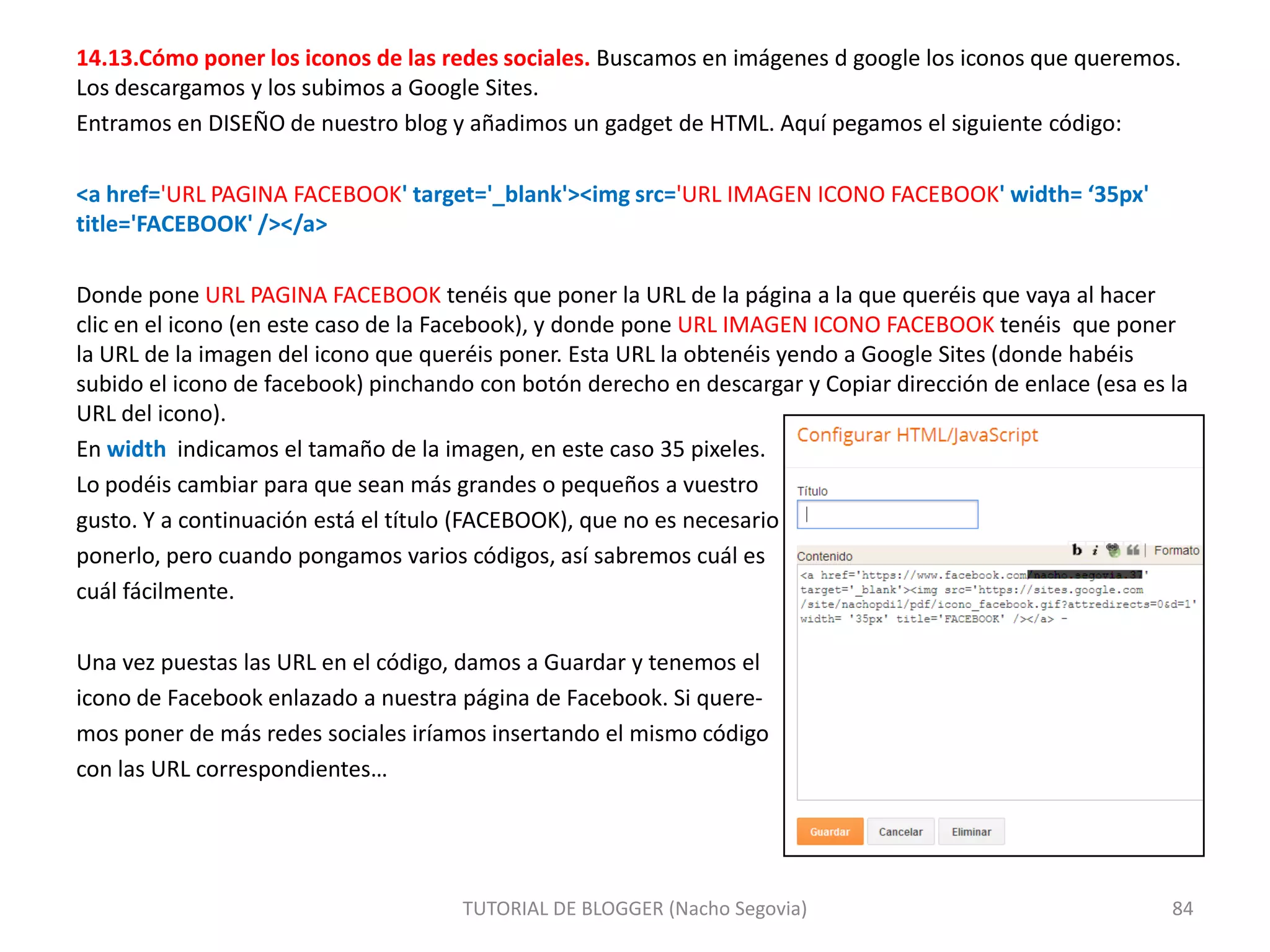 14.13.Cómo poner los iconos de las redes sociales. Buscamos en imágenes d google los iconos que queremos.
Los descargamos y los subimos a Google Sites.
Entramos en DISEÑO de nuestro blog y añadimos un gadget de HTML. Aquí pegamos el siguiente código:
<a href='URL PAGINA FACEBOOK' target='_blank'><img src='URL IMAGEN ICONO FACEBOOK' width= ‘35px'
title='FACEBOOK' /></a>

Donde pone URL PAGINA FACEBOOK tenéis que poner la URL de la página a la que queréis que vaya al hacer
clic en el icono (en este caso de la Facebook), y donde pone URL IMAGEN ICONO FACEBOOK tenéis que poner
la URL de la imagen del icono que queréis poner. Esta URL la obtenéis yendo a Google Sites (donde habéis
subido el icono de facebook) pinchando con botón derecho en descargar y Copiar dirección de enlace (esa es la
URL del icono).
En width indicamos el tamaño de la imagen, en este caso 35 pixeles.
Lo podéis cambiar para que sean más grandes o pequeños a vuestro
gusto. Y a continuación está el título (FACEBOOK), que no es necesario
ponerlo, pero cuando pongamos varios códigos, así sabremos cuál es
cuál fácilmente.
Una vez puestas las URL en el código, damos a Guardar y tenemos el
icono de Facebook enlazado a nuestra página de Facebook. Si queremos poner de más redes sociales iríamos insertando el mismo código
con las URL correspondientes…

TUTORIAL DE BLOGGER (Nacho Segovia)

84

 