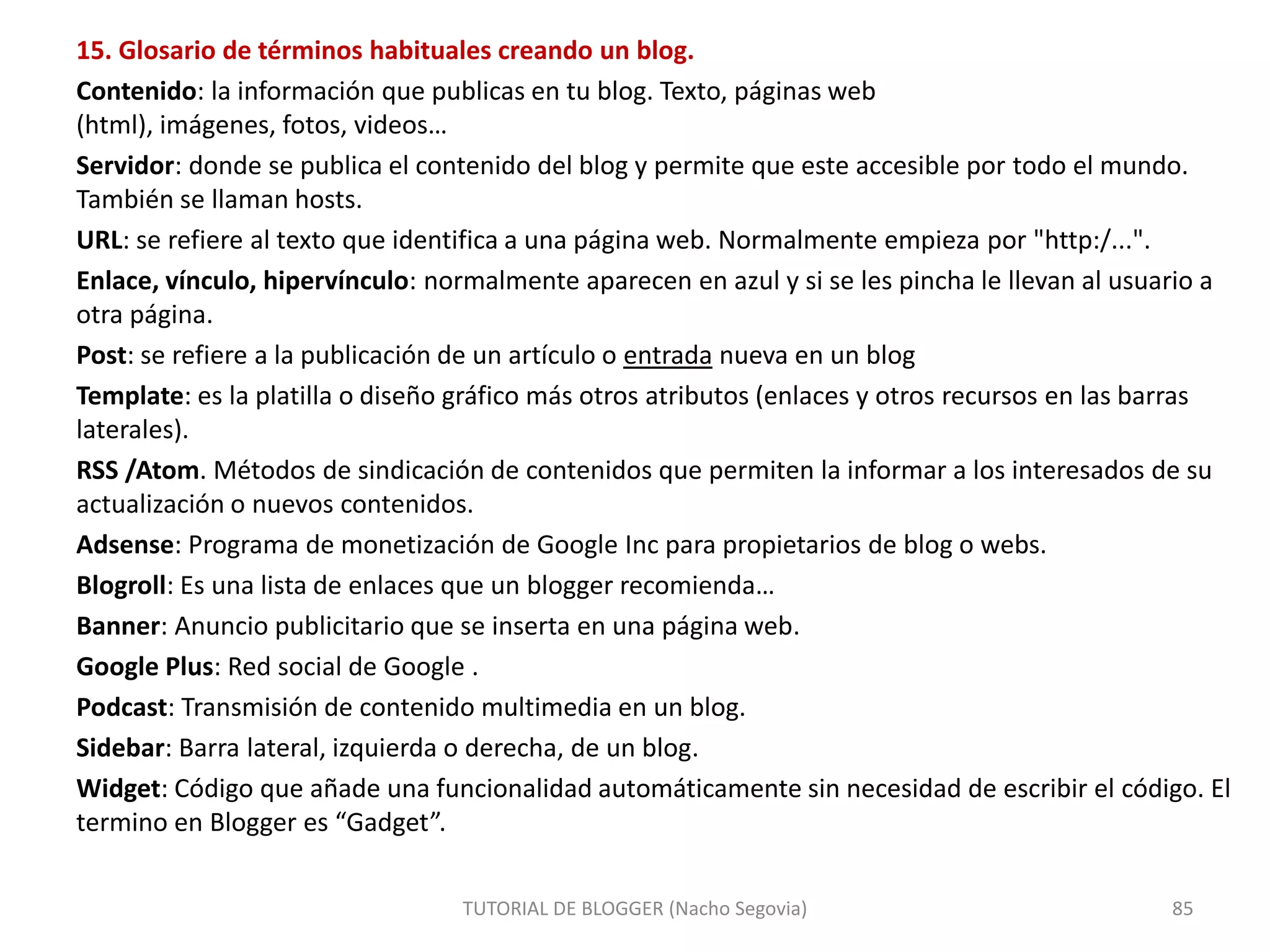 15. Glosario de términos habituales creando un blog.
Contenido: la información que publicas en tu blog. Texto, páginas web
(html), imágenes, fotos, videos…
Servidor: donde se publica el contenido del blog y permite que este accesible por todo el mundo.
También se llaman hosts.
URL: se refiere al texto que identifica a una página web. Normalmente empieza por "http:/...".
Enlace, vínculo, hipervínculo: normalmente aparecen en azul y si se les pincha le llevan al usuario a
otra página.
Post: se refiere a la publicación de un artículo o entrada nueva en un blog
Template: es la platilla o diseño gráfico más otros atributos (enlaces y otros recursos en las barras
laterales).
RSS /Atom. Métodos de sindicación de contenidos que permiten la informar a los interesados de su
actualización o nuevos contenidos.
Adsense: Programa de monetización de Google Inc para propietarios de blog o webs.
Blogroll: Es una lista de enlaces que un blogger recomienda…
Banner: Anuncio publicitario que se inserta en una página web.
Google Plus: Red social de Google .
Podcast: Transmisión de contenido multimedia en un blog.
Sidebar: Barra lateral, izquierda o derecha, de un blog.
Widget: Código que añade una funcionalidad automáticamente sin necesidad de escribir el código. El
termino en Blogger es “Gadget”.
TUTORIAL DE BLOGGER (Nacho Segovia)

85

 