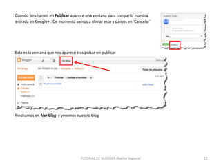 Cuando pinchamos en Publicar aparece una ventana para compartir nuestra
entrada en Google+ . De momento vamos a obviar esto y damos en ‘Cancelar’

Esta es la ventana que nos aparece tras pulsar en publicar

Pinchamos en Ver blog y veremos nuestro blog

TUTORIAL DE BLOGGER (Nacho Segovia)

11

 