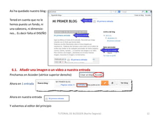 Así ha quedado nuestro blog :
Tened en cuenta que no le
hemos puesto un fondo, ni
una cabecera, ni dimensiones… Es decir falta el DISEÑO

6.1. Añadir una imagen o un vídeo a nuestra entrada
Pinchamos en Acceder (vértice superior derecho)
Ahora en 1 entrada

Ahora en nuestra entrada
Y volvemos al editor del principio
TUTORIAL DE BLOGGER (Nacho Segovia)

12

 