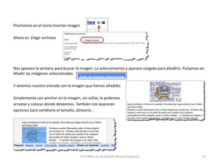 Pinchamos en el icono Insertar imagen
Ahora en Elegir archivos

Nos aparece la ventana para buscar la imagen. La seleccionamos y aparece cargada para añadirla. Pulsamos en
Añadir las imágenes seleccionadas
Y veremos nuestra entrada con la imagen que hemos añadido:
Simplemente con pinchar en la imagen, sin soltar, la podemos
arrastar y colocar donde deseemos. También nos aparecen
opciones para cambiarla el tamaño, alinearla…

TUTORIAL DE BLOGGER (Nacho Segovia)

13

 