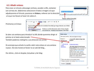 6.2. Añadir enlaces
Para crear un vínculo y descargar archivos, acceder a URL, contactar
con correos etc. deberemos seleccionar el texto o imagen a la que
adjudicaremos el Vínculo, presionar en Enlace y rellenar con la dirección
a la que nos llevará al hacer clic sobre el .

Texto seleccionado
Pinchamos en Enlace

Se abre una ventana para introducir la URL donde queremos dirigir al
pinchar en el texto seleccionado.
También podemos redirigirlo a una dirección de correo.
Os aconsejo que activéis la casilla «abrir este enlace en una ventana
nueva». De esta manera el lector no se sale del blog…
Por último , click en Aceptar, Actualizar y Ver blog

TUTORIAL DE BLOGGER (Nacho Segovia)

16

 