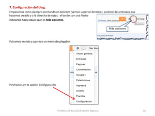 7. Configuración del blog.
Empezamos como siempre pinchando en Acceder (vértice superior derecho); veremos las entradas que
hayamos creado y a la derecha de estas, el botón con una flecha
indicando hacia abajo, que es Más opciones.
Más opciones

Pulsamos en esta y aparece un menú desplegable.

Pinchamos en la opción Configuración

TUTORIAL DE BLOGGER (Nacho Segovia)

18

 