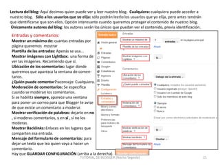 Lectura del blog: Aquí decimos quien puede ver y leer nuestro blog. Cualquiera: cualquiera puede acceder a
nuestro blog. Sólo a los usuarios que yo elija: sólo podrán leerlo los usuarios que yo elija, pero antes tendrán
que identificarse que son ellos. Opción interesante cuando queremos proteger el contenido de nuestro blog.
Únicamente autores del blog: los autores serán los únicos que puedan ver el contenido, previa identificación.

Entradas y comentarios:
Mostrar un máximo de: cuantas entradas por
página queremos mostrar
Plantilla de las entradas: Apenás se usa...
Mostrar imágenes con Lightbox: una forma de
ver las imágenes. Recomiendo que sí.
Ubicación de los comentarios: lugar donde
queremos que aparezca la ventana de comentarios.
¿Quién puede comentar?:aconsejo: Cualquiera.
Moderación de comentarios: Se especifica
cuando se moderan los comentarios.
Si se habilita siempre, aparece una ventana
para poner un correo para que Blogger te avise
de que existe un comentario a moderar.
Mostrar verificación de palabras: dejarlo en no
, si moderas comentarios, y en sí , si no los
moderas.
Mostrar Backlinks: Enlaces en los lugares que
comparten esa entrada.
Mensaje del formulario de comentarios: para
dejar un texto que lea quien vaya a hacer un
comentario.
Hay que GUARDAR CONFIGURACIÓN (arriba a la derecha).

TUTORIAL DE BLOGGER (Nacho Segovia)

21

 
