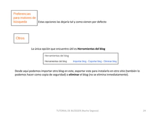 Estas opciones las dejaría tal y como vienen por defecto

La única opción que encuentro útil es Herramientas del blog

Desde aquí podemos importar otro blog en este, exportar este para instalarlo en otro sitio (también lo
podemos hacer como copia de seguridad) o eliminar el blog (no se elimina inmediatamente).

TUTORIAL DE BLOGGER (Nacho Segovia)

24

 