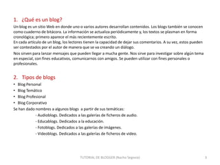 1. ¿Qué es un blog?
Un blog es un sitio Web en donde uno o varios autores desarrollan contenidos. Los blogs también se conocen
como cuaderno de bitácora. La información se actualiza periódicamente y, los textos se plasman en forma
cronológica; primero aparece el más recientemente escrito.
En cada artículo de un blog, los lectores tienen la capacidad de dejar sus comentarios. A su vez, estos pueden
ser contestados por el autor de manera que se va creando un diálogo.
Nos sirven para lanzar mensajes que pueden llegar a mucha gente. Nos sirve para investigar sobre algún tema
en especial, con fines educativos, comunicarnos con amigos. Se pueden utilizar con fines personales o
profesionales.

2. Tipos de blogs
• Blog Personal
• Blog Temático
• Blog Profesional
• Blog Corporativo
Se han dado nombres a algunos blogs a partir de sus temáticas:
- Audioblogs. Dedicados a las galerías de ficheros de audio.
- Educablogs. Dedicados a la educación.
- Fotoblogs. Dedicados a las galerías de imágenes.
- Videoblogs. Dedicados a las galerías de ficheros de video.

TUTORIAL DE BLOGGER (Nacho Segovia)

3

 