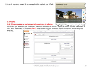 Esta sería una vista previa de la nueva plantilla copiada con HTML:

8. Diseño
8.1. Cómo agregar o quitar complementos a la página
Lo último que tenemos que hacer para terminar el diseño de nuestra página es poner o quitar elementos a
esta. Esos elementos se llaman GADGET (herramientas) y los podemos añadir o eliminar desde la opción
DISEÑO.

TUTORIAL DE BLOGGER (Nacho Segovia)

32

 