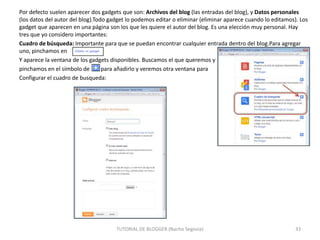 Por defecto suelen aparecer dos gadgets que son: Archivos del blog (las entradas del blog), y Datos personales
(los datos del autor del blog).Todo gadget lo podemos editar o eliminar (eliminar aparece cuando lo editamos). Los
gadget que aparecen en una página son los que les quiere el autor del blog. Es una elección muy personal. Hay
tres que yo considero importantes:
Cuadro de búsqueda: Importante para que se puedan encontrar cualquier entrada dentro del blog.Para agregar
uno, pinchamos en
Y aparece la ventana de los gadgets disponibles. Buscamos el que queremos y
pinchamos en el símbolo de
para añadirlo y veremos otra ventana para
Configurar el cuadro de busqueda:

TUTORIAL DE BLOGGER (Nacho Segovia)

33

 