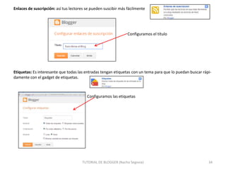Enlaces de suscripción: así tus lectores se pueden suscibir más fácilmente

Configuramos el título

Etiquetas: Es interesante que todas las entradas tengan etiquetas con un tema para que lo puedan buscar rápidamente con el gadget de etiquetas.

Configuramos las etiquetas

TUTORIAL DE BLOGGER (Nacho Segovia)

34

 