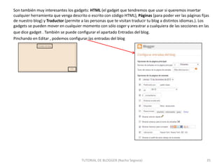 Son también muy interesantes los gadgets: HTML (el gadget que tendremos que usar si queremos insertar
cualquier herramienta que venga descrito o escrito con código HTML), Páginas (para poder ver las páginas fijas
de nuestro blog) y Traductor (permite a las personas que te visitan traducir tu blog a distintos idiomas.). Los
gadgets se pueden mover en cualquier momento con sólo coger y arrastrar a cualquiera de las secciones en las
que dice gadget . También se puede configurar el apartado Entradas del blog.
Pinchando en Editar , podemos configurar las entradas del blog

TUTORIAL DE BLOGGER (Nacho Segovia)

35

 