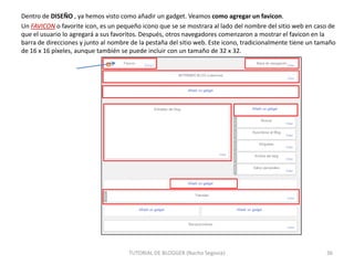 Dentro de DISEÑO , ya hemos visto como añadir un gadget. Veamos como agregar un favicon.
Un FAVICON o favorite icon, es un pequeño icono que se se mostrara al lado del nombre del sitio web en caso de
que el usuario lo agregará a sus favoritos. Después, otros navegadores comenzaron a mostrar el favicon en la
barra de direcciones y junto al nombre de la pestaña del sitio web. Este icono, tradicionalmente tiene un tamaño
de 16 x 16 píxeles, aunque también se puede incluir con un tamaño de 32 x 32.

TUTORIAL DE BLOGGER (Nacho Segovia)

36

 