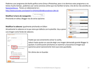Podemos usar programas de diseño gráfico como Gimp o Photoshop, pero si no dominas estos programas o no
tienes mucho tiempo , podemos usar varios servicios online que nos faciliten la tarea. Uno de los más sencillos es
favicononline.es. Tienes un vídeotutorial en :
http://www.youtube.com/watch?v=LPvDnGc0Dvk&noredirect=1#t=16
Modificar la barra de navegación:
Pinchando en editar, Blogger nos da varias opciones

Modificar la cabecera: igualmente pinchando en Editar:
Actualmente la cabecera es la que viene por defecto con la plantilla. Voy a poner
una imagen como fondo de cabecera.

Puede que sea conveniente activar la casilla,
reducir hasta ajustar en caso de elegir una imagen demasiado grande Blogger la
ajustará. A continuación pinchamos en examinar y buscamos la imagen que
queremos poner (previamente tiene que estar guardada).
Por último dar en Guardar.

TUTORIAL DE BLOGGER (Nacho Segovia)

37

 