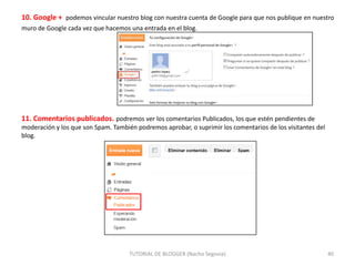 10. Google + podemos vincular nuestro blog con nuestra cuenta de Google para que nos publique en nuestro
muro de Google cada vez que hacemos una entrada en el blog.

11. Comentarios publicados. podremos ver los comentarios Publicados, los que estén pendientes de
moderación y los que son Spam. También podremos aprobar, o suprimir los comentarios de los visitantes del
blog.

TUTORIAL DE BLOGGER (Nacho Segovia)

40

 