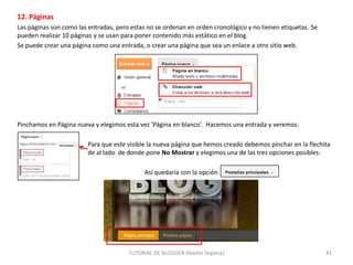 12. Páginas
Las páginas son como las entradas, pero estas no se ordenan en orden cronológico y no tienen etiquetas. Se
pueden realizar 10 páginas y se usan para poner contenido más estático en el blog.
Se puede crear una página como una entrada, o crear una página que sea un enlace a otro sitio web.

Pinchamos en Página nueva y elegimos esta vez ‘Página en blanco’. Hacemos una entrada y veremos:

Para que este visible la nueva página que hemos creado debemos pinchar en la flechita
de al lado de donde pone No Mostrar y elegimos una de las tres opciones posibles:
Así quedaría con la opción

TUTORIAL DE BLOGGER (Nacho Segovia)

41

 