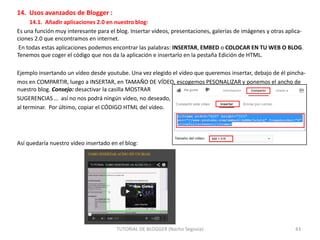 14. Usos avanzados de Blogger :
14.1. Añadir aplicaciones 2.0 en nuestro blog:
Es una función muy interesante para el blog. Insertar vídeos, presentaciones, galerías de imágenes y otras aplicaciones 2.0 que encontramos en internet.
En todas estas aplicaciones podemos encontrar las palabras: INSERTAR, EMBED o COLOCAR EN TU WEB O BLOG.
Tenemos que coger el código que nos da la aplicación e insertarlo en la pestaña Edición de HTML.
Ejemplo insertando un vídeo desde youtube. Una vez elegido el vídeo que queremos insertar, debajo de él pinchamos en COMPARTIR, luego a INSERTAR, en TAMAÑO DE VÍDEO, escogemos PESONALIZAR y ponemos el ancho de
nuestro blog. Consejo: desactivar la casilla MOSTRAR
SUGERENCIAS … así no nos podrá ningún vídeo, no deseado,
al terminar. Por último, copiar el CÓDIGO HTML del vídeo.

Así quedaría nuestro vídeo insertado en el blog:

TUTORIAL DE BLOGGER (Nacho Segovia)

43

 