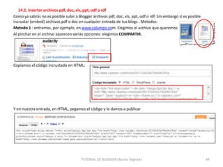 14.2. Insertar archivos pdf, doc, xls, ppt, odf o rdf
Como ya sabrás no es posible subir a Blogger archivos pdf, doc, xls, ppt, odf o rdf. Sin embargo sí es posible
incrustar (embed) archivos pdf o doc en cualquier entrada de tus blogs . Metodos:
Metodo 1 : entramos, por ejemplo, en www.calameo.com. Elegimos el archivo que queremos
Al pinchar en el archivo aparecen varias opciones: elegimos COMPARTIR.

Copiamos el código incrustado en HTML:

Y en nuestra entrada, en HTML, pegamos el código y le damos a publicar

TUTORIAL DE BLOGGER (Nacho Segovia)

44

 