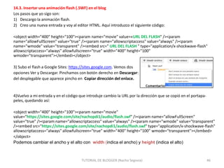 14.3. Insertar una animación flash (.SWF) en el blog
Los pasos que yo sigo son:
1) Descargo la animación flash.
2) Creo una nueva entrada y voy al editor HTML. Aquí introduzco el siguiente código:
<object width="400" height="100"><param name="movie" value=«URL DEL FLASH" /><param
name="allowFullScreen" value="true" /><param name="allowscriptaccess" value="always" /><param
name="wmode" value="transparent" /><embed src=" URL DEL FLASH " type="application/x-shockwave-flash"
allowscriptaccess="always" allowfullscreen="true" width="400" height="100"
wmode="transparent"></embed></object>
3) Subo el flash a Google Sites: https://sites.google.com. Vemos dos
opciones Ver y Descargar. Pinchamos con botón derecho en Descargar:
del desplegable que aparece pincho en Copiar dirección del enlace.

4)Vuelvo a mi entrada y en el código que introduje cambio la URL por la dirección que se copió en el portapapeles, quedando así:
<object width="400" height="100"><param name="movie"
value="https://sites.google.com/site/nachopdi1/audio/flash.swf" /><param name="allowFullScreen"
value="true" /><param name="allowscriptaccess" value="always" /><param name="wmode" value="transparent"
/><embed src="https://sites.google.com/site/nachopdi1/audio/flash.swf" type="application/x-shockwave-flash"
allowscriptaccess="always" allowfullscreen="true" width="400" height="100" wmode="transparent"></embed>
</object>
Podemos cambiar el ancho y el alto con width (indica el ancho) y height (indica el alto)

TUTORIAL DE BLOGGER (Nacho Segovia)

46

 